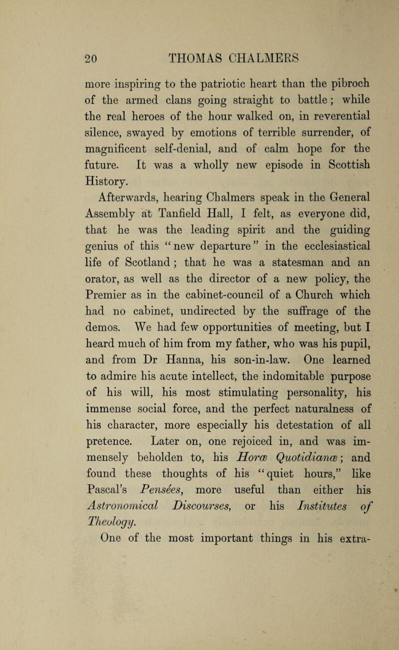 more inspiring to the patriotic heart than the pibroch of the armed clans going straight to battle ; while the real heroes of the hour walked on, in reverential silence, swayed by emotions of terrible surrender, of magnificent self-denial, and of calm hope for the future. It was a wholly new episode in Scottish History. Afterwards, hearing Chalmers speak in the General Assembly at Tanfield Hall, I felt, as everyone did, that he was the leading spirit and the guiding genius of this “ new departure ” in the ecclesiastical life of Scotland ; that he was a statesman and an orator, as well as the director of a new policy, the Premier as in the cabinet-council of a Church which had no cabinet, undirected by the suffrage of the demos. We had few opportunities of meeting, but I heard much of him from my father, who was his pupil, and from Dr Hanna, his son-in-law. One learned to admire his acute intellect, the indomitable purpose of his will, his most stimulating personality, his immense social force, and the perfect naturalness of his character, more especially his detestation of all pretence. Later on, one rejoiced in, and was im¬ mensely beholden to, his Horce Quotidiancs; and found these thoughts of his “quiet hours,” like Pascals Pensees, more useful than either his Astronomical Discourses, or his Institutes of Theology. One of the most important things in his extra-