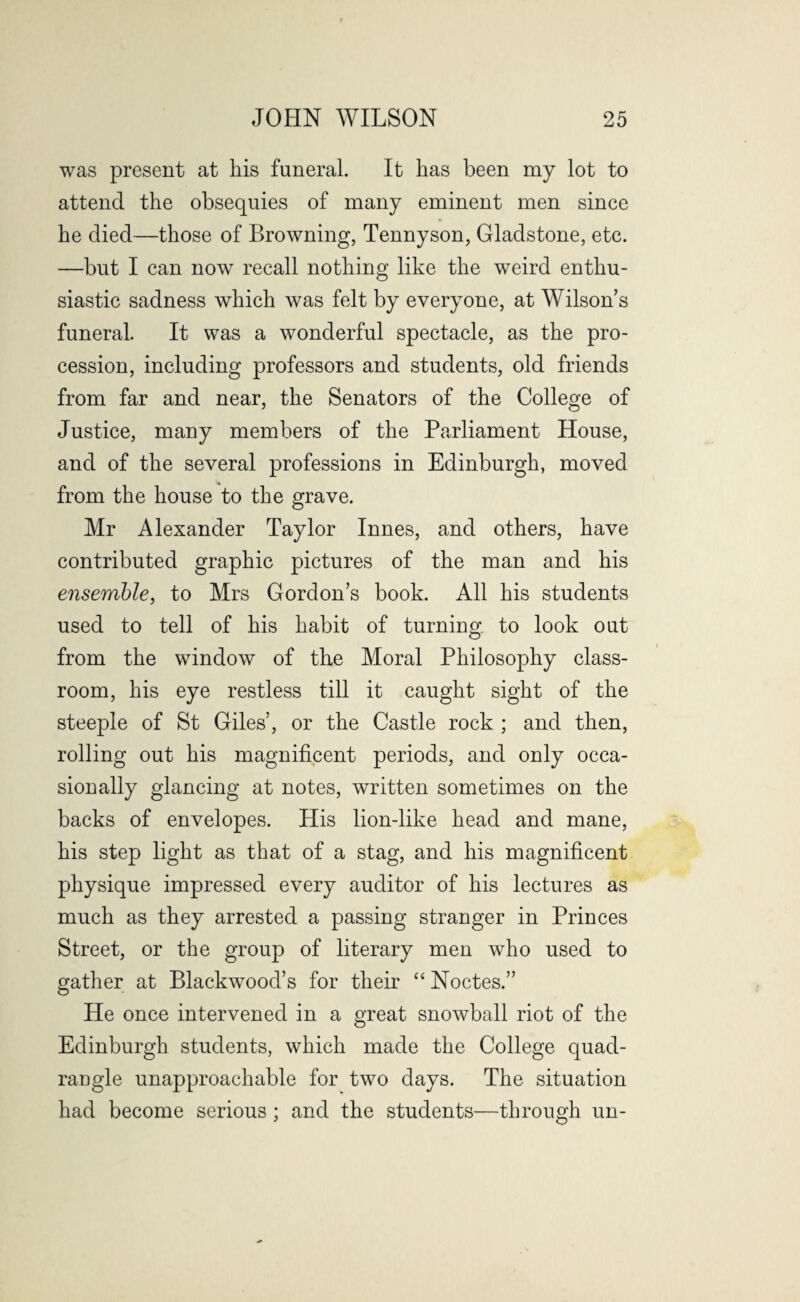 was present at his funeral. It has been my lot to attend the obsequies of many eminent men since he died—those of Browning, Tennyson, Gladstone, etc. —but I can now recall nothing like the weird enthu¬ siastic sadness which was felt by everyone, at Wilson s funeral. It was a wonderful spectacle, as the pro¬ cession, including professors and students, old friends from far and near, the Senators of the College of Justice, many members of the Parliament House, and of the several professions in Edinburgh, moved from the house to the grave. Mr Alexander Taylor Innes, and others, have contributed graphic pictures of the man and his ensemble, to Mrs Gordon’s book. All his students used to tell of his habit of turning to look out from the window of the Moral Philosophy class¬ room, his eye restless till it caught sight of the steeple of St Giles’, or the Castle rock ; and then, rolling out his magnificent periods, and only occa¬ sionally glancing at notes, written sometimes on the backs of envelopes. His lion-like head and mane, his step light as that of a stag, and his magnificent physique impressed every auditor of his lectures as much as they arrested a passing stranger in Princes Street, or the group of literary men who used to gather at Blackwood’s for their “ Noctes.” He once intervened in a great snowball riot of the Edinburgh students, which made the College quad¬ rangle unapproachable for two days. The situation had become serious; and the students—through un-