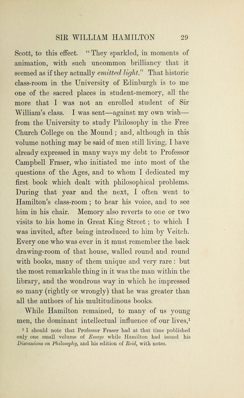 Scott, to this effect. “ They sparkled, in moments of animation, with such uncommon brilliancy that it seemed as if they actually emitted light .” That historic class-room in the University of Edinburgh is to me one of the sacred places in student-memory, all the more that I was not an enrolled student of Sir William’s class. I was sent—against my own wish— from the University to study Philosophy in the Free Church College on the Mound ; and, although in this volume nothing may be said of men still living, I have already expressed in many ways my debt to Professor Campbell Fraser, who initiated me into most of the questions of the Ages, and to whom I dedicated my first book which dealt with philosophical problems. During that year and the next, I often went to Hamilton’s class-room; to hear his voice, and to see him in his chair. Memory also reverts to one or two visits to his home in Great King Street; to which I was invited, after being introduced to him by Veitch. Every one who was ever in it must remember the back drawing-room of that house, walled round and round with books, many of them unique and very rare : but the most remarkable thing in it was the man within the library, and the wondrous way in which he impressed so many (rightly or wrongly) that he was greater than all the authors of his multitudinous books. While Hamilton remained, to many of us young men, the dominant intellectual influence of our lives,1 1 I should note that Professor Fraser had at that time published only one small volume of Essays while Hamilton had issued his Discussions on Philosophy, and his edition of Reid, with notes.