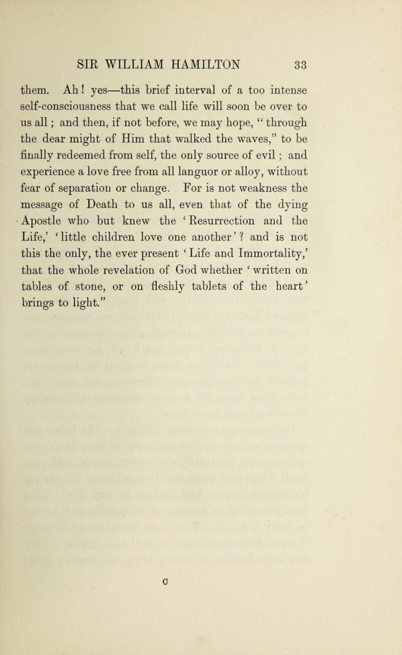 them. Ah! yes—this brief interval of a too intense self-consciousness that we call life will soon be over to us all; and then, if not before, we may hope, “ through the dear might of Him that walked the waves,” to be finally redeemed from self, the only source of evil ; and experience a love free from all languor or alloy, without fear of separation or change. For is not weakness the message of Death to us all, even that of the dying * Apostle who but knew the ‘ Resurrection and the Life,’ ‘ little children love one another ’ ? and is not this the only, the ever present c Life and Immortality,’ that the whole revelation of God whether ‘ written on tables of stone, or on fleshly tablets of the heart ’ brings to light.” o