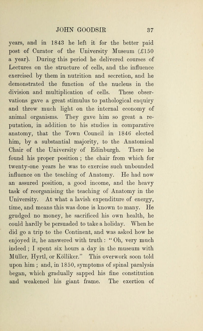 years, and in 1843 he left it for the better paid post of Curator of the University Museum (£150 a year). During this period he delivered courses of Lectures on the structure of cells, and the influence exercised by them in nutrition and secretion, and he demonstrated the function of the nucleus in the division and multiplication of cells. These obser¬ vations gave a great stimulus to pathological enquiry and threw much light on the internal economy of animal organisms. They gave him so great a re¬ putation, in addition to his studies in comparative anatomy, that the Town Council in 1846 elected him, by a substantial majority, to the Anatomical Chair of the University of Edinburgh. There he found his proper position ; the chair from which for twenty-one years he was to exercise such unbounded influence on the teaching of Anatomy. He had now an assured position, a good income, and the heavy task of reorganising the teaching of Anatomy in the University. At what a lavish expenditure of energy, time, and means this was done is known to many. He grudged no money, he sacrificed his own health, he could hardly be persuaded to take a holiday. When he did go a trip to the Continent, and was asked how he enjoyed it, he answered with truth : “ Oh, very much indeed; I spent six hours a day in the museum with Muller, Hyrtl, or Kolliker.” This overwork soon told upon him ; and, in 1850, symptoms of spinal paralysis began, which gradually sapped his fine constitution and weakened his giant frame. The exertion of