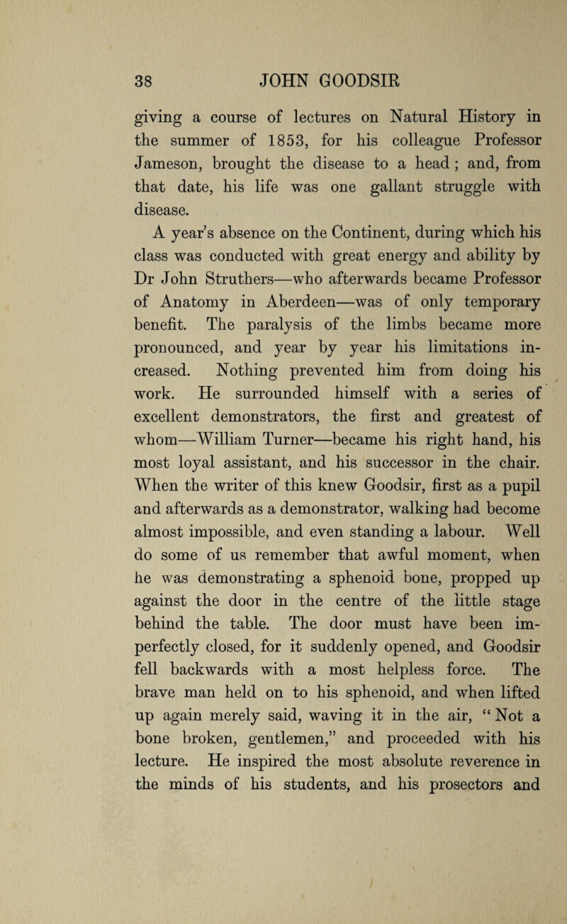 giving a course of lectures on Natural History in the summer of 1853, for his colleague Professor Jameson, brought the disease to a head; and, from that date, his life was one gallant struggle with disease. A year’s absence on the Continent, during which his class was conducted with great energy and ability by Dr John S truth ers—who afterwards became Professor of Anatomy in Aberdeen—was of only temporary benefit. The paralysis of the limbs became more pronounced, and year by year his limitations in¬ creased. Nothing prevented him from doing his work. He surrounded himself with a series of excellent demonstrators, the first and greatest of whom—William Turner—became his right hand, his most loyal assistant, and his successor in the chair. When the writer of this knew Goodsir, first as a pupil and afterwards as a demonstrator, walking had become almost impossible, and even standing a labour. Well do some of us remember that awful moment, when he was demonstrating a sphenoid bone, propped up against the door in the centre of the little stage behind the table. The door must have been im¬ perfectly closed, for it suddenly opened, and Goodsir fell backwards with a most helpless force. The brave man held on to his sphenoid, and when lifted up again merely said, waving it in the air, “Not a bone broken, gentlemen,” and proceeded with his lecture. He inspired the most absolute reverence in the minds of his students, and his prosectors and