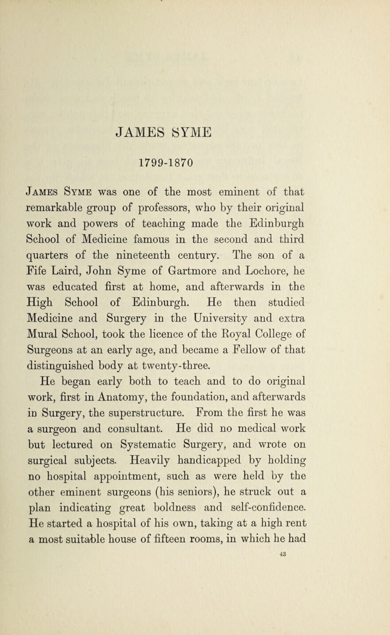 JAMES SYME 1799-1870 James Syme was one of the most eminent of that remarkable group of professors, who by their original work and powers of teaching made the Edinburgh School of Medicine famous in the second and third quarters of the nineteenth century. The son of a Fife Laird, John Syme of Gartmore and Lochore, he was educated first at home, and afterwards in the High School of Edinburgh. He then studied Medicine and Surgery in the University and extra Mural School, took the licence of the Eoyal College of Surgeons at an early age, and became a Fellow of that distinguished body at twenty-three. He began early both to teach and to do original work, first in Anatomy, the foundation, and afterwards iu Surgery, the superstructure. From the first he was a surgeon and consultant. He did no medical work but lectured on Systematic Surgery, and wrote on surgical subjects. Heavily handicapped by holding no hospital appointment, such as were held by the other eminent surgeons (his seniors), he struck out a plan indicating great boldness and self-confidence. He started a hospital of his own, taking at a high rent a most suitable house of fifteen rooms, in which he had