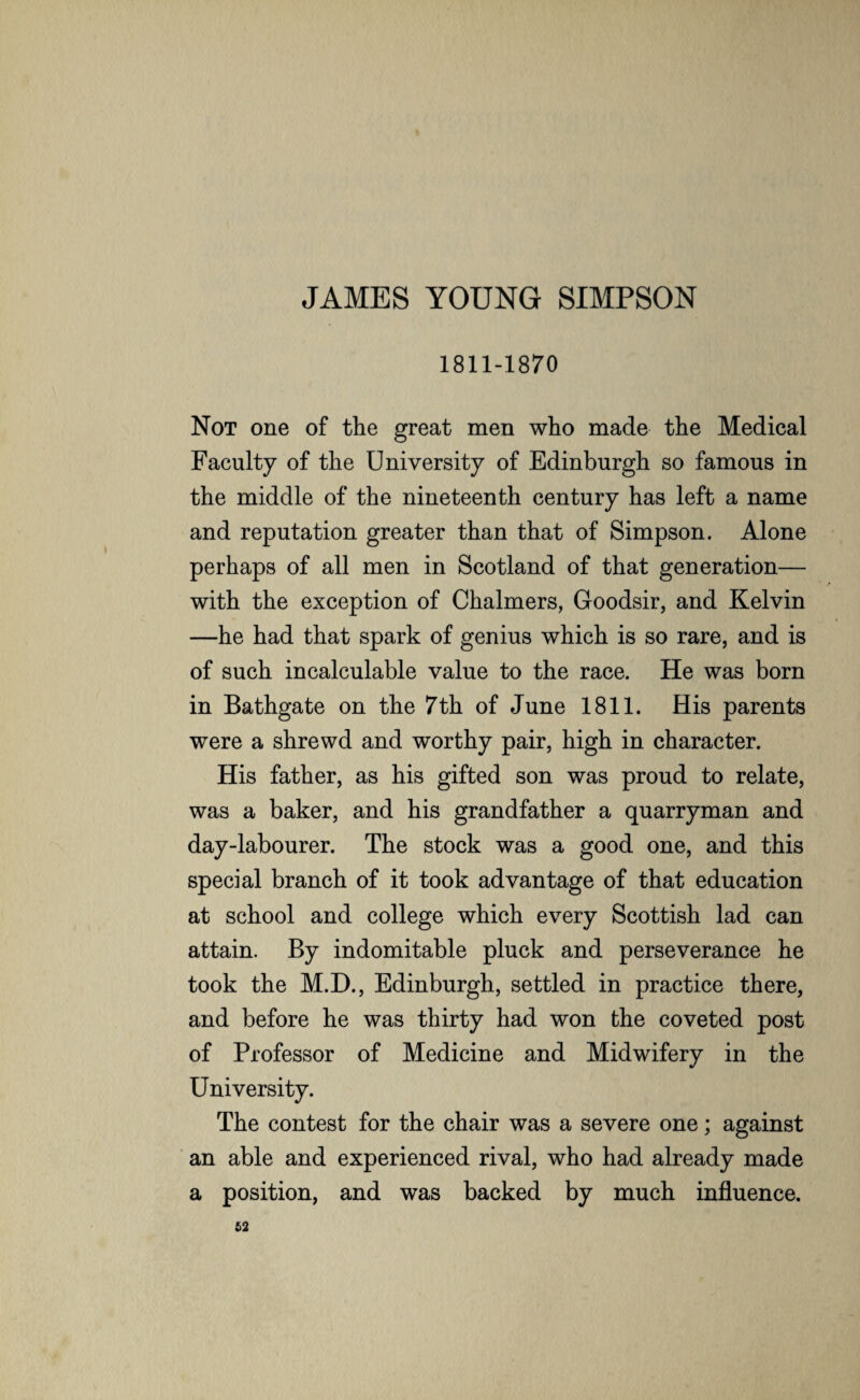 JAMES YOUNG SIMPSON 1811-1870 Not one of the great men who made the Medical Faculty of the University of Edinburgh so famous in the middle of the nineteenth century has left a name and reputation greater than that of Simpson. Alone perhaps of all men in Scotland of that generation— with the exception of Chalmers, Goodsir, and Kelvin —he had that spark of genius which is so rare, and is of such incalculable value to the race. He was born in Bathgate on the 7th of June 1811. His parents were a shrewd and worthy pair, high in character. His father, as his gifted son was proud to relate, was a baker, and his grandfather a quarryman and day-labourer. The stock was a good one, and this special branch of it took advantage of that education at school and college which every Scottish lad can attain. By indomitable pluck and perseverance he took the M.D., Edinburgh, settled in practice there, and before he was thirty had won the coveted post of Professor of Medicine and Midwifery in the University. The contest for the chair was a severe one; against an able and experienced rival, who had already made a position, and was backed by much influence.