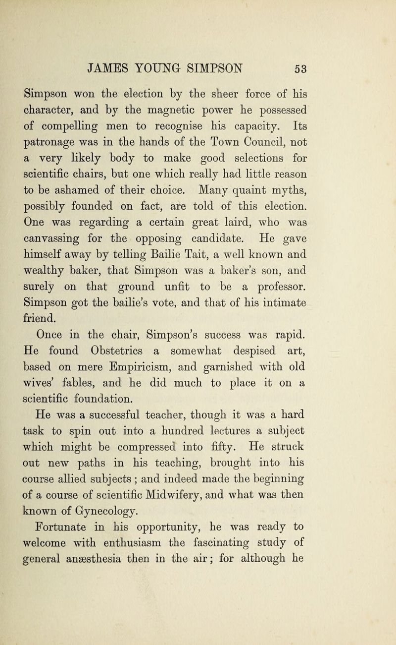 Simpson won the election by the sheer force of his character, and by the magnetic power he possessed of compelling men to recognise his capacity. Its patronage was in the hands of the Town Council, not a very likely body to make good selections for scientific chairs, but one which really had little reason to be ashamed of their choice. Many quaint myths, possibly founded on fact, are told of this election. One was regarding a certain great laird, who was canvassing for the opposing candidate. He gave himself away by telling Bailie Tait, a well known and wealthy baker, that Simpson was a baker’s son, and surely on that ground unfit to be a professor. Simpson got the bailie’s vote, and that of his intimate friend. Once in the chair, Simpson’s success was rapid. He found Obstetrics a somewhat despised art, based on mere Empiricism, and garnished with old wives’ fables, and he did much to place it on a scientific foundation. He was a successful teacher, though it was a hard task to spin out into a hundred lectures a subject which might be compressed into fifty. He struck out new paths in his teaching, brought into his course allied subjects; and indeed made the beginning of a course of scientific Midwifery, and what was then known of Gynecology. Fortunate in his opportunity, he was ready to welcome with enthusiasm the fascinating study of general anaesthesia then in the air; for although he