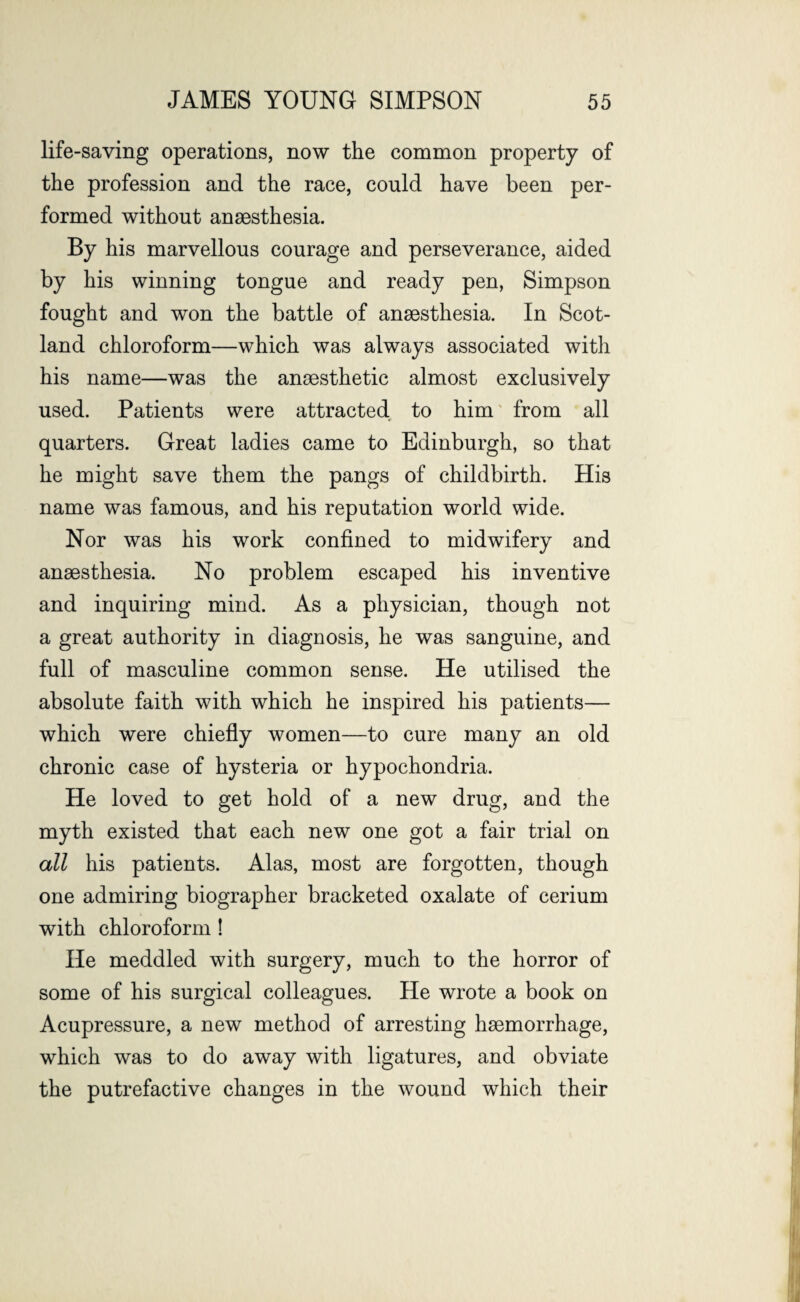 life-saving operations, now the common property of the profession and the race, could have been per¬ formed without anaesthesia. By his marvellous courage and perseverance, aided by his winning tongue and ready pen, Simpson fought and won the battle of anaesthesia. In Scot¬ land chloroform—which was always associated with his name—was the anaesthetic almost exclusively used. Patients were attracted to him from all quarters. Great ladies came to Edinburgh, so that he might save them the pangs of childbirth. His name was famous, and his reputation world wide. Nor was his work confined to midwifery and anaesthesia. No problem escaped his inventive and inquiring mind. As a physician, though not a great authority in diagnosis, he was sanguine, and full of masculine common sense. He utilised the absolute faith with which he inspired his patients— which were chiefly women—to cure many an old chronic case of hysteria or hypochondria. He loved to get hold of a new drug, and the myth existed that each new one got a fair trial on all his patients. Alas, most are forgotten, though one admiring biographer bracketed oxalate of cerium with chloroform ! He meddled with surgery, much to the horror of some of his surgical colleagues. He wrote a book on Acupressure, a new method of arresting haemorrhage, which was to do away with ligatures, and obviate the putrefactive changes in the wound which their