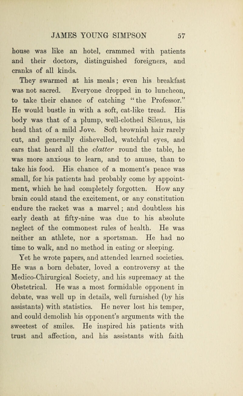 house was like an hotel, crammed with patients and their doctors, distinguished foreigners, and cranks of all kinds. They swarmed at his meals; even his breakfast was not sacred. Everyone dropped in to luncheon, to take their chance of catching “ the Professor.” He would bustle in with a soft, cat-like tread. His body was that of a plump, well-clothed Silenus, his head that of a mild Jove. Soft brownish hair rarely cut, and generally dishevelled, watchful eyes, and ears that heard all the clatter round the table, he was more anxious to learn, and to amuse, than to take his food. His chance of a moment’s peace was small, for his patients had probably come by appoint¬ ment, which he had completely forgotten. How any brain could stand the excitement, or any constitution endure the racket was a marvel; and doubtless his early death at fifty-nine was due to his absolute neglect of the commonest rules of health. He was neither an athlete, nor a sportsman. He had no time to walk, and no method in eating or sleeping. Yet he wrote papers, and attended learned societies. He was a born debater, loved a controversy at the Medico-Chirurgical Society, and his supremacy at the Obstetrical. He was a most formidable opponent in debate, was well up in details, well furnished (by his assistants) with statistics. He never lost his temper, and could demolish his opponent’s arguments with the sweetest of smiles. He inspired his patients with trust and affection, and his assistants with faith