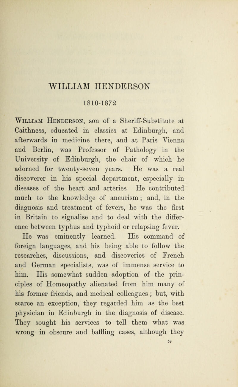 WILLIAM HENDERSON 1810-1872 William Henderson, son of a Sheriff-Substitute at Caithness, educated in classics at Edinburgh, and afterwards in medicine there, and at Paris Vienna and Berlin, was Professor of Pathology in the University of Edinburgh, the chair of which he adorned for twenty-seven years. He was a real discoverer in his special department, especially in diseases of the heart and arteries. He contributed much to the knowledge of aneurism; and, in the diagnosis and treatment of fevers, he was the first in Britain to signalise and to deal with the differ¬ ence between typhus and typhoid or relapsing fever. He was eminently learned. His command of foreign languages, and his being able to follow the researches, discussions, and discoveries of French and German specialists, was of immense service to him. His somewhat sudden adoption of the prin¬ ciples of Homeopathy alienated from him many of his former friends, and medical colleagues ; but, with scarce an exception, they regarded him as the best physician in Edinburgh in the diagnosis of disease. They sought his services to tell them what was wrong in obscure and baffling cases, although they