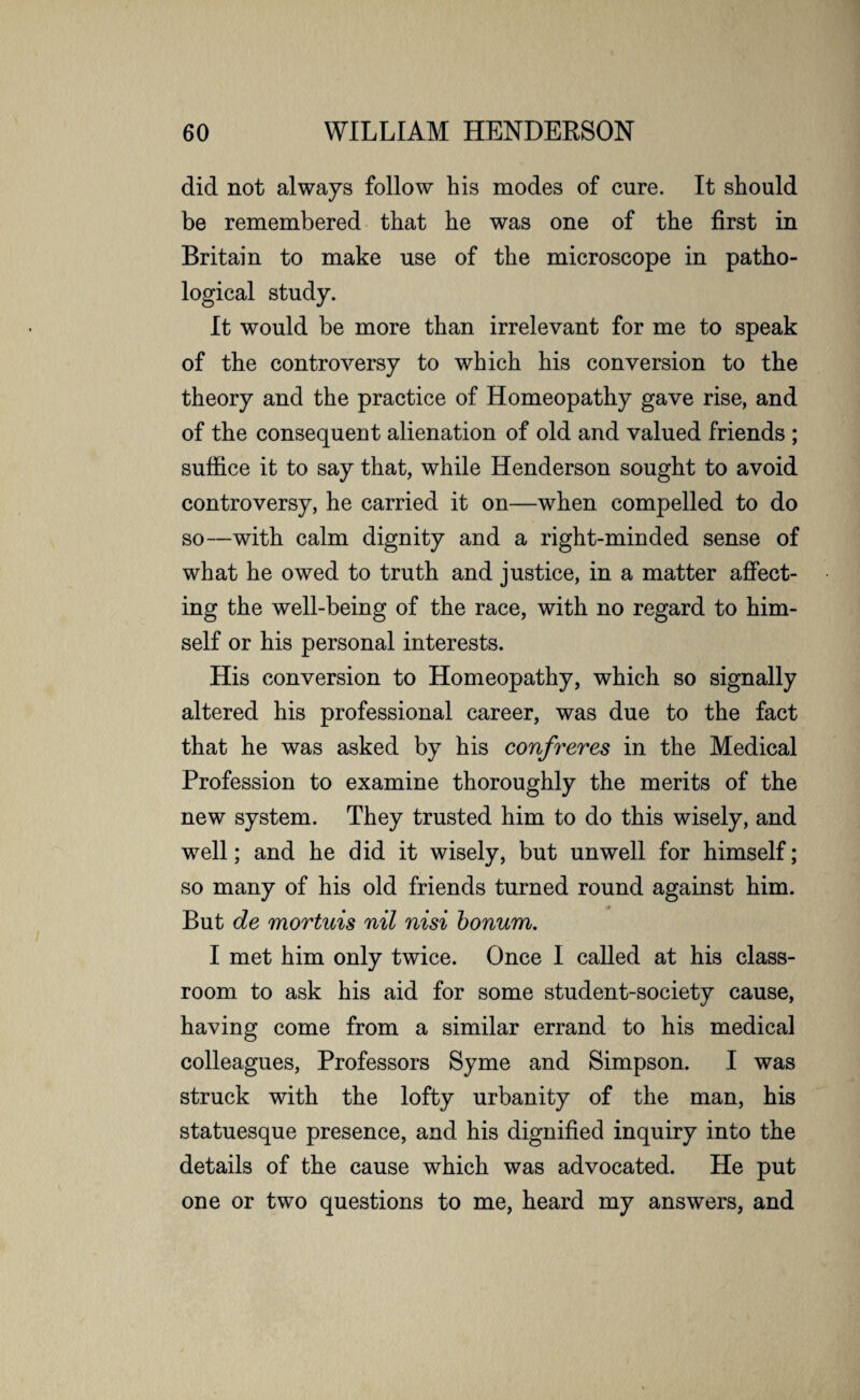 did not always follow his modes of cure. It should be remembered that he was one of the first in Britain to make use of the microscope in patho¬ logical study. It would be more than irrelevant for me to speak of the controversy to which his conversion to the theory and the practice of Homeopathy gave rise, and of the consequent alienation of old and valued friends ; suffice it to say that, while Henderson sought to avoid controversy, he carried it on—when compelled to do so—with calm dignity and a right-minded sense of what he owed to truth and justice, in a matter affect¬ ing the well-being of the race, with no regard to him¬ self or his personal interests. His conversion to Homeopathy, which so signally altered his professional career, was due to the fact that he was asked by his confreres in the Medical Profession to examine thoroughly the merits of the new system. They trusted him to do this wisely, and well; and he did it wisely, but unwell for himself; so many of his old friends turned round against him. But de mortuis nil nisi bonum. I met him only twice. Once I called at his class¬ room to ask his aid for some student-society cause, having come from a similar errand to his medical colleagues, Professors Syme and Simpson. I was struck with the lofty urbanity of the man, his statuesque presence, and his dignified inquiry into the details of the cause which was advocated. He put one or two questions to me, heard my answers, and