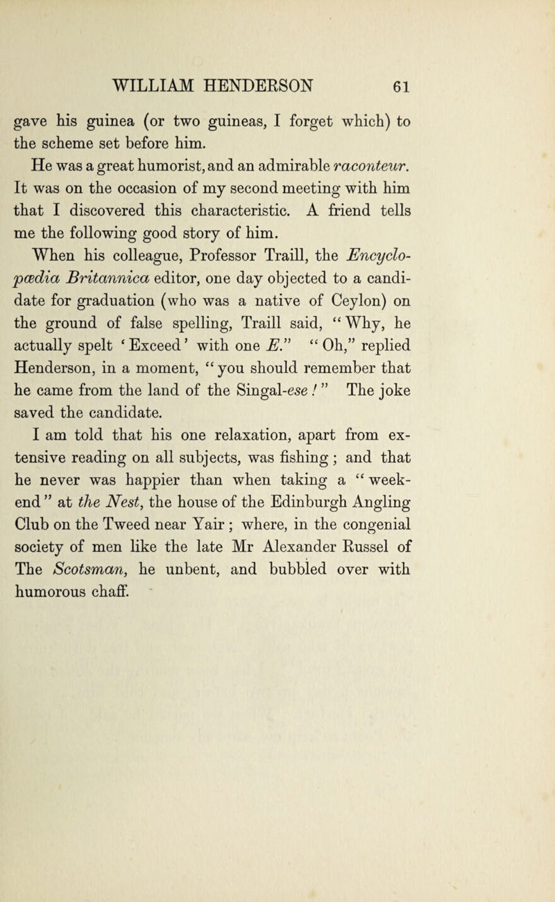 gave his guinea (or two guineas, I forget which) to the scheme set before him. He was a great humorist, and an admirable raconteur. It was on the occasion of my second meeting with him that I discovered this characteristic. A friend tells me the following good story of him. When his colleague, Professor Traill, the Encyclo¬ pedia Britannica editor, one day objected to a candi¬ date for graduation (who was a native of Ceylon) on the ground of false spelling, Traill said, “ Why, he actually spelt ‘Exceed’ with one E.” “Oh,” replied Henderson, in a moment, “ you should remember that he came from the land of the Singal-esc / ” The joke saved the candidate. I am told that his one relaxation, apart from ex¬ tensive reading on all subjects, was fishing; and that he never was happier than when taking a “ week¬ end ” at the Nest, the house of the Edinburgh Angling Club on the Tweed near Yair ; where, in the congenial society of men like the late Mr Alexander Russel of The Scotsman, he unbent, and bubbled over with humorous chaff.