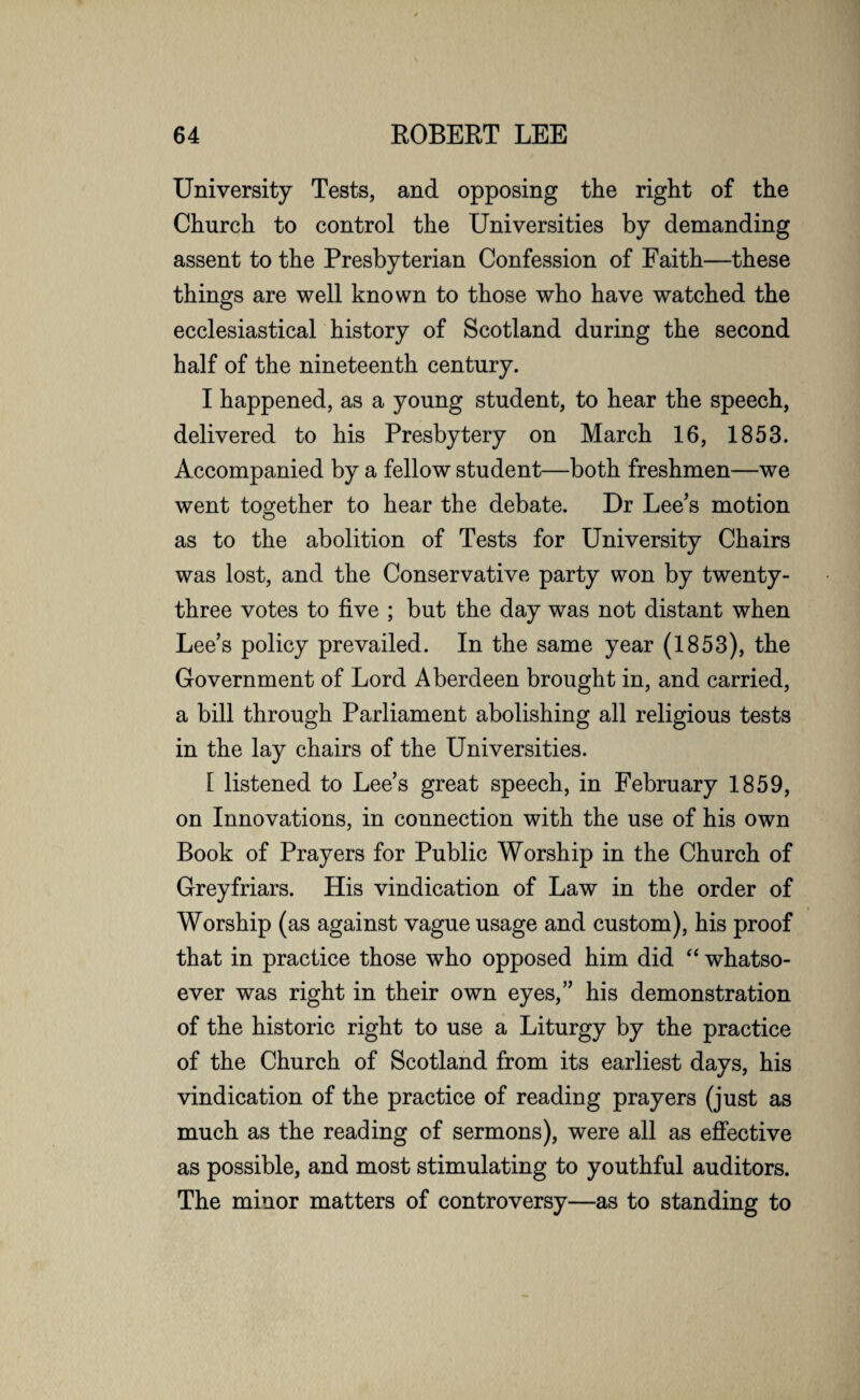 University Tests, and opposing the right of the Church to control the Universities by demanding assent to the Presbyterian Confession of Faith—these things are well known to those who have watched the ecclesiastical history of Scotland during the second half of the nineteenth century. I happened, as a young student, to hear the speech, delivered to his Presbytery on March 16, 1853. Accompanied by a fellow student—both freshmen—we went together to hear the debate. Dr Lee’s motion as to the abolition of Tests for University Chairs was lost, and the Conservative party won by twenty- three votes to five ; but the day was not distant when Lee’s policy prevailed. In the same year (1853), the Government of Lord Aberdeen brought in, and carried, a bill through Parliament abolishing all religious tests in the lay chairs of the Universities. 1 listened to Lee’s great speech, in February 1859, on Innovations, in connection with the use of his own Book of Prayers for Public Worship in the Church of Grey friars. His vindication of Law in the order of Worship (as against vague usage and custom), his proof that in practice those who opposed him did “ whatso¬ ever was right in their own eyes,” his demonstration of the historic right to use a Liturgy by the practice of the Church of Scotland from its earliest days, his vindication of the practice of reading prayers (just as much as the reading of sermons), were all as effective as possible, and most stimulating to youthful auditors. The minor matters of controversy—as to standing to
