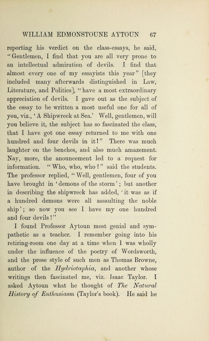 reporting his verdict on the class-essays, he said, “ Gentlemen, I find that you are all very prone to an intellectual admiration of devils. I find that almost every one of my essayists this year” [they included many afterwards distinguished in Law, Literature, and Politics], “ have a most extraordinary appreciation of devils. I gave out as the subject of the essay to be written a most useful one for all of you, viz., ‘ A Shipwreck at Sea.’ Well, gentlemen, will you believe it, the subject has so fascinated the class, that I have got one essay returned to me with one hundred and four devils in it! ” There was much laughter on the benches, and also much amazement. Nay, more, the anouncement led to a request for information. “Who, who, who?” said the students. The professor replied, “ Well, gentlemen, four of you have brought in 4 demons of the storm ’ ; but another in describing the shipwreck has added, 'it was as if a hundred demons were all assaulting the noble ship ’; so now you see I have my one hundred and four devils ! ” I found Professor Aytoun most genial and sym¬ pathetic as a teacher. I remember going into his retiring-room one day at a time when 1 was wholly under the influence of the poetry of Wordsworth, and the prose style of such men as Thomas Browne, author of the Hydriotaphia, and another whose writings then fascinated me, viz. Isaac Taylor. I asked Aytoun what he thought of The Natural History of Enthusiasm (Taylor’s book). He said he