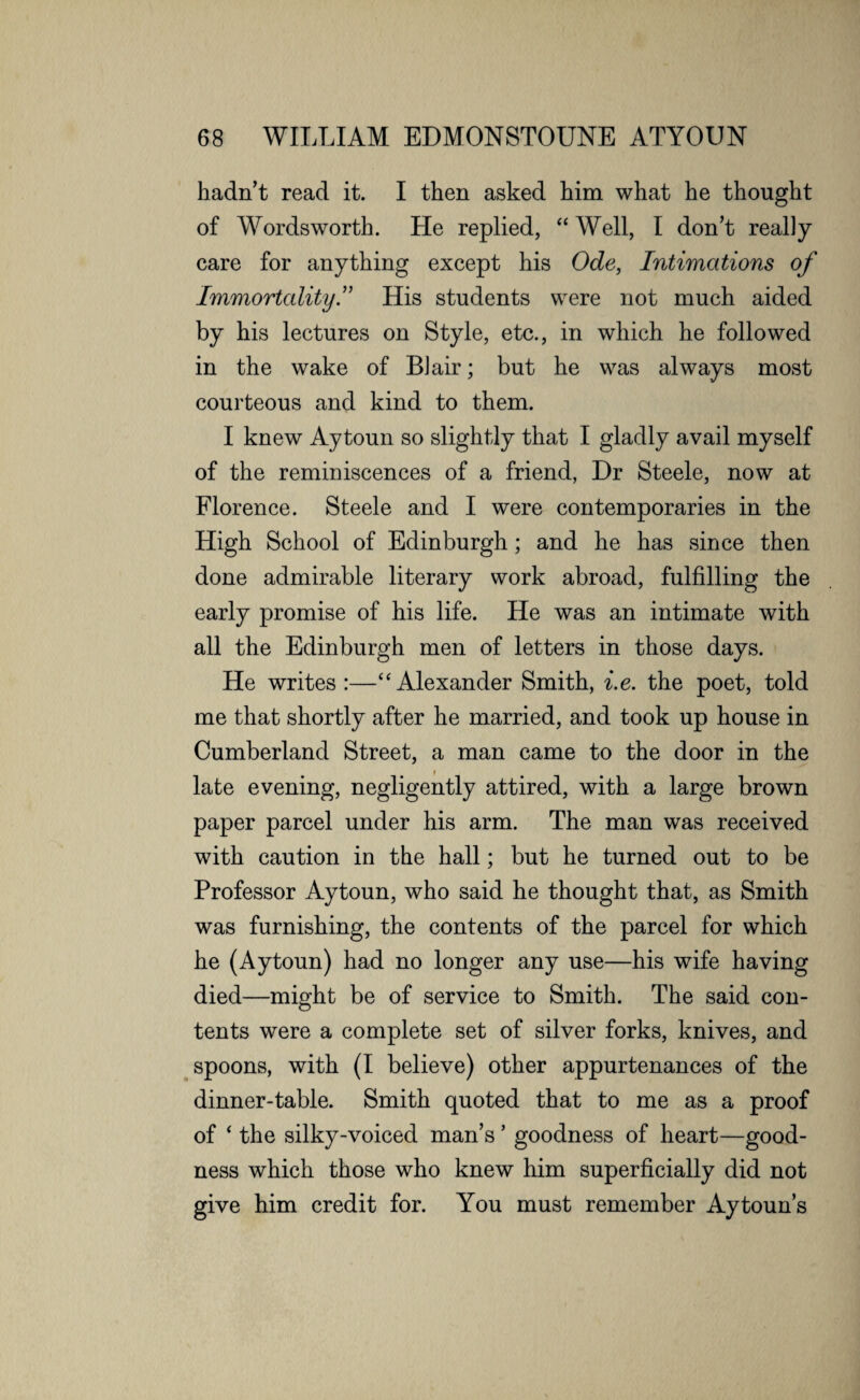 hadn’t read it. I then asked him what he thought of Wordsworth. He replied, “ Well, I don’t really care for anything except his Ode, Intimations of Immortality I His students were not much aided by his lectures on Style, etc., in which he followed in the wake of Blair; but he was always most courteous and kind to them. I knew Aytoun so slightly that I gladly avail myself of the reminiscences of a friend, Dr Steele, now at Florence. Steele and I were contemporaries in the High School of Edinburgh; and he has since then done admirable literary work abroad, fulfilling the early promise of his life. He was an intimate with all the Edinburgh men of letters in those days. He writes:—“Alexander Smith, i.e. the poet, told me that shortly after he married, and took up house in Cumberland Street, a man came to the door in the late evening, negligently attired, with a large brown paper parcel under his arm. The man was received with caution in the hall; but he turned out to be Professor Aytoun, who said he thought that, as Smith was furnishing, the contents of the parcel for which he (Aytoun) had no longer any use—his wife having died—might be of service to Smith. The said con¬ tents were a complete set of silver forks, knives, and spoons, with (I believe) other appurtenances of the dinner-table. Smith quoted that to me as a proof of ‘ the silky-voiced man’s ’ goodness of heart—good¬ ness which those who knew him superficially did not give him credit for. You must remember Aytoun’s