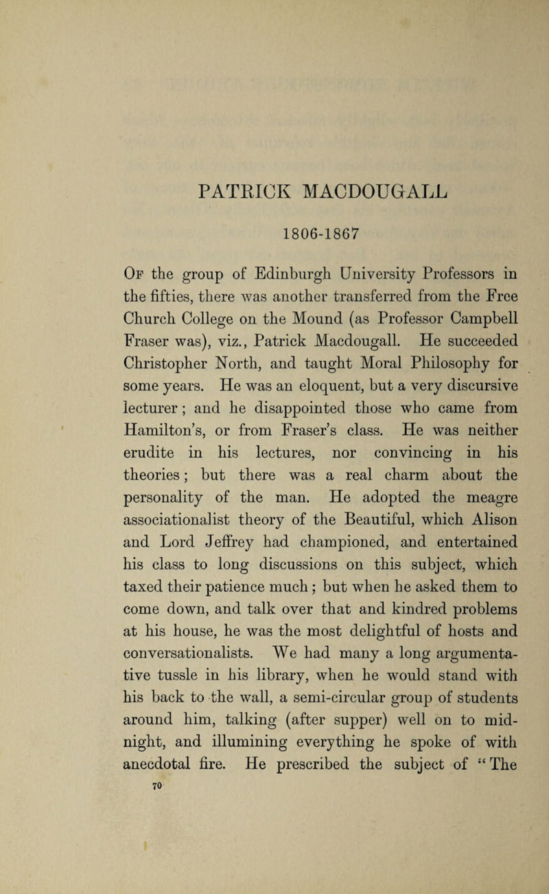 PATRICK MACDOUGALL 1806-1867 Of the group of Edinburgh University Professors in the fifties, there was another transferred from the Free Church College on the Mound (as Professor Campbell Fraser was), viz., Patrick Macdougall. He succeeded Christopher North, and taught Moral Philosophy for some years. He was an eloquent, but a very discursive lecturer ; and he disappointed those who came from Hamilton’s, or from Fraser’s class. He was neither erudite in his lectures, nor convincing in his theories; but there was a real charm about the personality of the man. He adopted the meagre associationalist theory of the Beautiful, which Alison and Lord Jeffrey had championed, and entertained his class to long discussions on this subject, which taxed their patience much ; but when he asked them to come down, and talk over that and kindred problems at his house, he was the most delightful of hosts and conversationalists. We had many a long argumenta¬ tive tussle in his library, when he would stand with his back to the wall, a semi-circular group of students around him, talking (after supper) well on to mid¬ night, and illumining everything he spoke of with anecdotal fire. He prescribed the subject of “ The