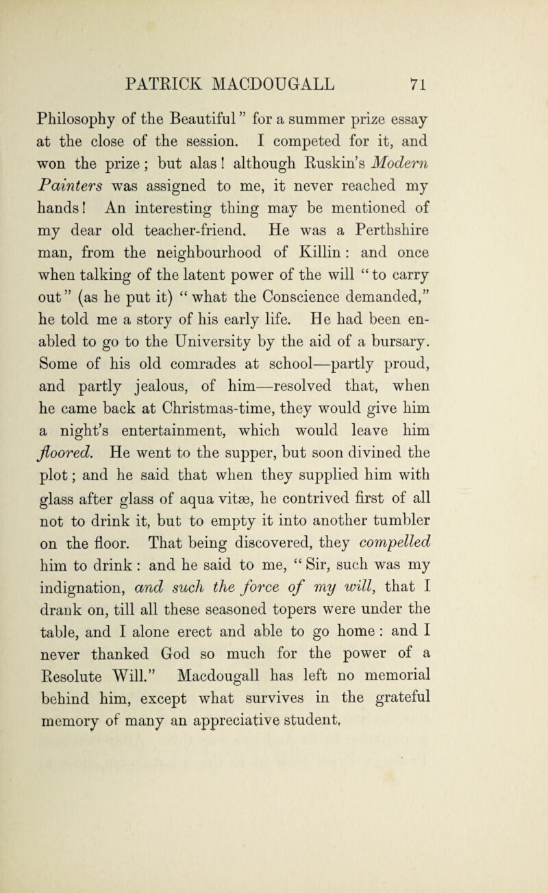 Philosophy of the Beautiful ” for a summer prize essay at the close of the session. I competed for it, and won the prize ; but alas! although Ruskin s Modern Painters was assigned to me, it never reached my hands! An interesting thing may be mentioned of my dear old teacher-friend. He was a Perthshire man, from the neighbourhood of Killin: and once when talking of the latent power of the will “ to carry out” (as he put it) “ what the Conscience demanded,” he told me a story of his early life. He had been en¬ abled to go to the University by the aid of a bursary. Some of his old comrades at school—partly proud, and partly jealous, of him—resolved that, when he came back at Christmas-time, they would give him a night’s entertainment, which would leave him floored. He went to the supper, but soon divined the plot; and he said that when they supplied him with glass after glass of aqua vitse, he contrived first of all not to drink it, but to empty it into another tumbler on the floor. That being discovered, they compelled him to drink : and he said to me, “ Sir, such was my indignation, and such the force of my will, that I drank on, till all these seasoned topers were under the table, and I alone erect and able to go home : and I never thanked God so much for the power of a Resolute Will.” Macdougall has left no memorial behind him, except what survives in the grateful memory of many an appreciative student,