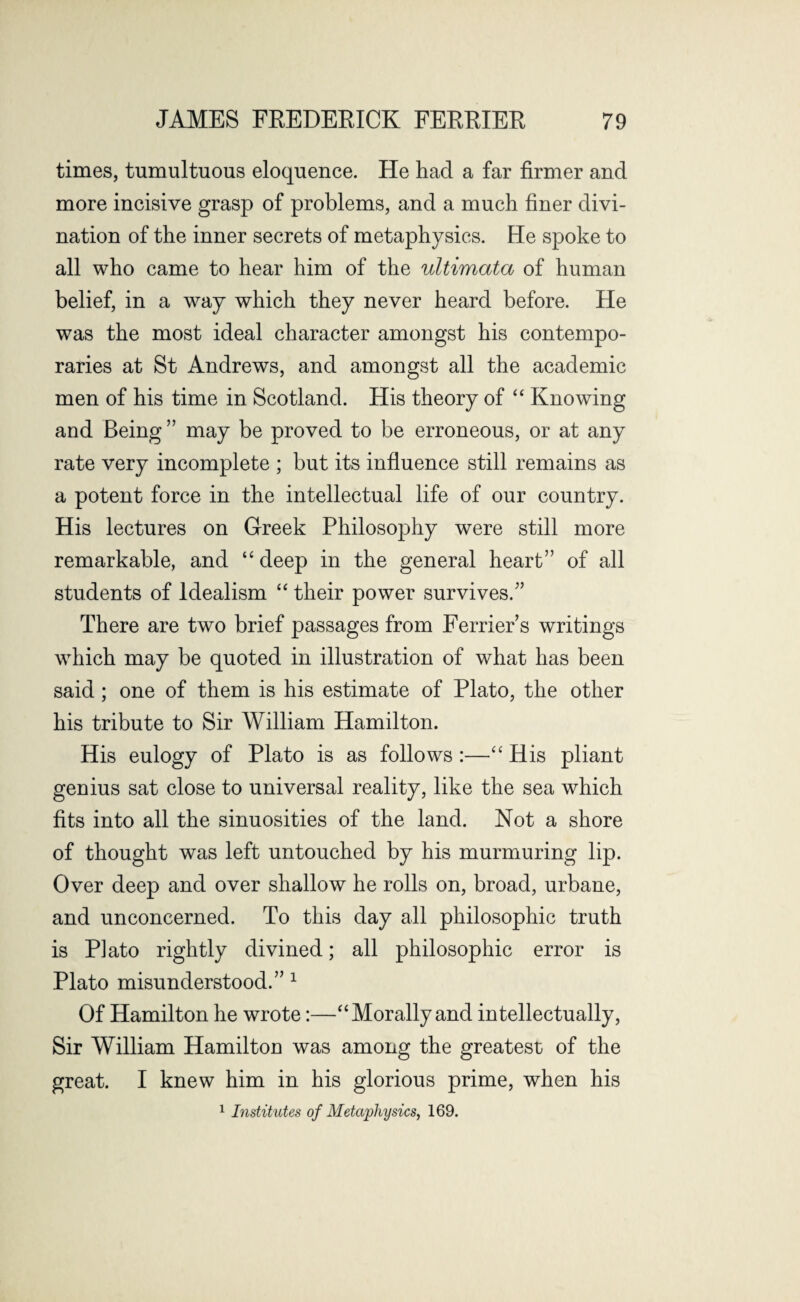 times, tumultuous eloquence. He had a far firmer and more incisive grasp of problems, and a much finer divi¬ nation of the inner secrets of metaphysics. He spoke to all who came to hear him of the ultimata of human belief, in a way which they never heard before. He was the most ideal character amongst his contempo¬ raries at St Andrews, and amongst all the academic men of his time in Scotland. His theory of “ Knowing and Being ” may be proved to be erroneous, or at any rate very incomplete ; but its influence still remains as a potent force in the intellectual life of our country. His lectures on Greek Philosophy were still more remarkable, and “ deep in the general heart” of all students of Idealism “ their power survives.” There are two brief passages from Ferrier’s writings which may be quoted in illustration of what has been said; one of them is his estimate of Plato, the other his tribute to Sir William Hamilton. His eulogy of Plato is as follows :—“ His pliant genius sat close to universal reality, like the sea which fits into all the sinuosities of the land. Not a shore of thought was left untouched by his murmuring lip. Over deep and over shallow he rolls on, broad, urbane, and unconcerned. To this day all philosophic truth is Plato rightly divined; all philosophic error is Plato misunderstood.” 1 Of Hamilton he wrote:—“Morally and intellectually, Sir William Hamilton was among the greatest of the great. I knew him in his glorious prime, when his 1 Institutes of Metaphysics, 169.