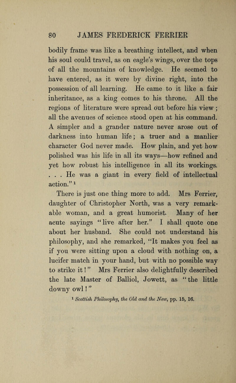 bodily frame was like a breathing intellect, and when his soul could travel, as on eagle’s wings, over the tops of all the mountains of knowledge. He seemed to have entered, as it were by divine right, into the possession of all learning. He came to it like a fair inheritance, as a king comes to his throne. All the regions of literature were spread out before his view; all the avenues of science stood open at his command. A simpler and a grander nature never arose out of darkness into human life; a truer and a manlier character God never made. How plain, and yet how polished was his life in all its ways—how refined and yet how robust his intelligence in all its workings. . . . He was a giant in every field of intellectual action.” 1 There is just one thing more to add. Mrs Ferrier, daughter of Christopher North, was a very remark¬ able woman, and a great humorist. Many of her acute sayings “live after her.” I shall quote one about her husband. She could not understand his philosophy, and she remarked, “It makes you feel as if you were sitting upon a cloud with nothing on, a lucifer match in your hand, but with no possible way to strike it! ” Mrs Ferrier also delightfully described the late Master of Balliol, Jowett, as “the little downy owl! ” 1 Scottish Philosophy, the Old and the New, pp. 15, 16.