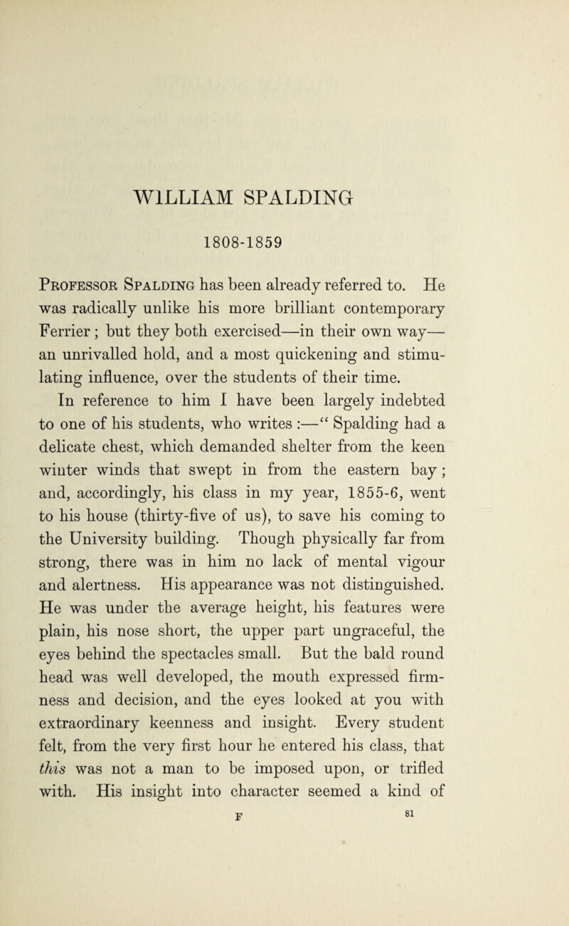 WILLIAM SPALDING 1808-1859 Professor Spalding has been already referred to. He was radically unlike his more brilliant contemporary Ferrier ; but they both exercised—in their own way— an unrivalled hold, and a most quickening and stimu¬ lating influence, over the students of their time. In reference to him I have been largely indebted to one of his students, who writes :—“ Spalding had a delicate chest, which demanded shelter from the keen winter winds that swept in from the eastern bay ; and, accordingly, his class in my year, 1855-6, went to his house (thirty-five of us), to save his coming to the University building. Though physically far from strong, there was in him no lack of mental vigour and alertness. His appearance was not distinguished. He was under the average height, his features were plain, his nose short, the upper part ungraceful, the eyes behind the spectacles small. But the bald round head was well developed, the mouth expressed firm¬ ness and decision, and the eyes looked at you with extraordinary keenness and insight. Every student felt, from the very first hour he entered his class, that this was not a man to be imposed upon, or trifled with. His insight into character seemed a kind of F