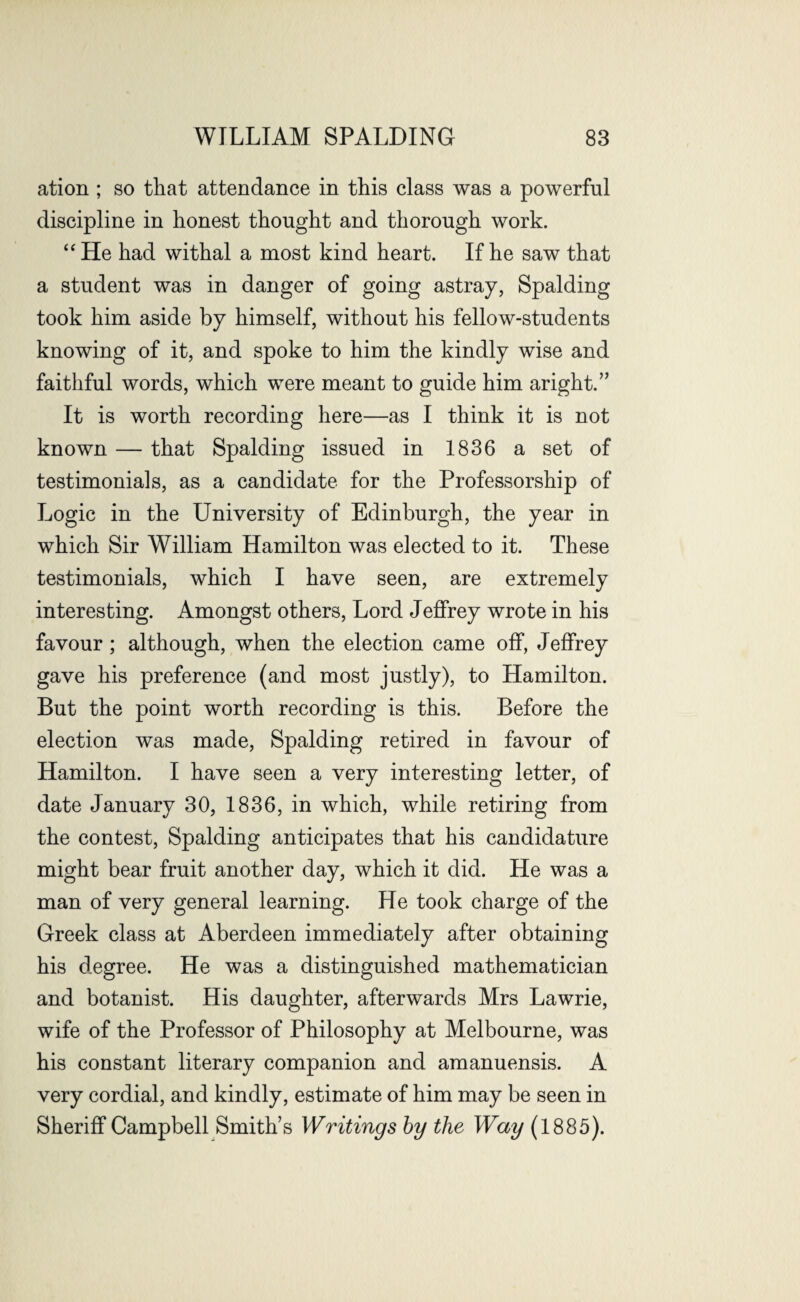 ation ; so that attendance in this class was a powerful discipline in honest thought and thorough work. “He had withal a most kind heart. If he saw that a student was in danger of going astray, Spalding took him aside by himself, without his fellow-students knowing of it, and spoke to him the kindly wise and faithful words, which were meant to guide him aright.” It is worth recording here—as I think it is not known — that Spalding issued in 1836 a set of testimonials, as a candidate for the Professorship of Logic in the University of Edinburgh, the year in which Sir William Hamilton was elected to it. These testimonials, which I have seen, are extremely interesting. Amongst others, Lord Jeffrey wrote in his favour; although, when the election came off, Jeflfrey gave his preference (and most justly), to Hamilton. But the point worth recording is this. Before the election was made, Spalding retired in favour of Hamilton. I have seen a very interesting letter, of date January 30, 1836, in which, while retiring from the contest, Spalding anticipates that his candidature might bear fruit another day, which it did. He was a man of very general learning. He took charge of the Greek class at Aberdeen immediately after obtaining his degree. He was a distinguished mathematician and botanist. His daughter, afterwards Mrs Lawrie, wife of the Professor of Philosophy at Melbourne, was his constant literary companion and amanuensis. A very cordial, and kindly, estimate of him may be seen in Sheriff Campbell Smith’s Writings by the Way (1885).