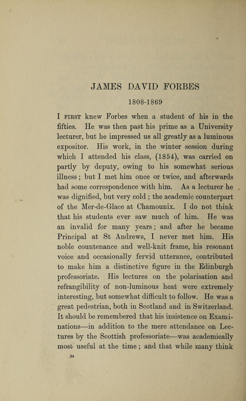 <4 JAMES DAVID FORBES 1808-1869 I first knew Forbes when a student of his in the fifties. He was then past his prime as a University lecturer, but he impressed us all greatly as a luminous expositor. His work, in the winter session during which I attended his class, (1854), was carried on partly by deputy, owing to his somewhat serious illness; but I met him once or twice, and afterwards had some correspondence with him. As a lecturer he was dignified, but very cold ; the academic counterpart of the Mer-de-Grlace at Chamounix. I do not think that his students ever saw much of him. He was an invalid for many years; and after he became Principal at St Andrews, I never met him. His noble countenance and well-knit frame, his resonant voice and occasionally fervid utterance, contributed to make him a distinctive figure in the Edinburgh professoriate. His lectures on the polarisation and refrangibility of non-luminous heat were extremely interesting, but somewhat difficult to follow. He was a great pedestrian, both in Scotland and in Switzerland. It should be remembered that his insistence on Exami¬ nations—in addition to the mere attendance on Lec¬ tures by the Scottish professoriate—was academically mosc useful at the time; and that while many think