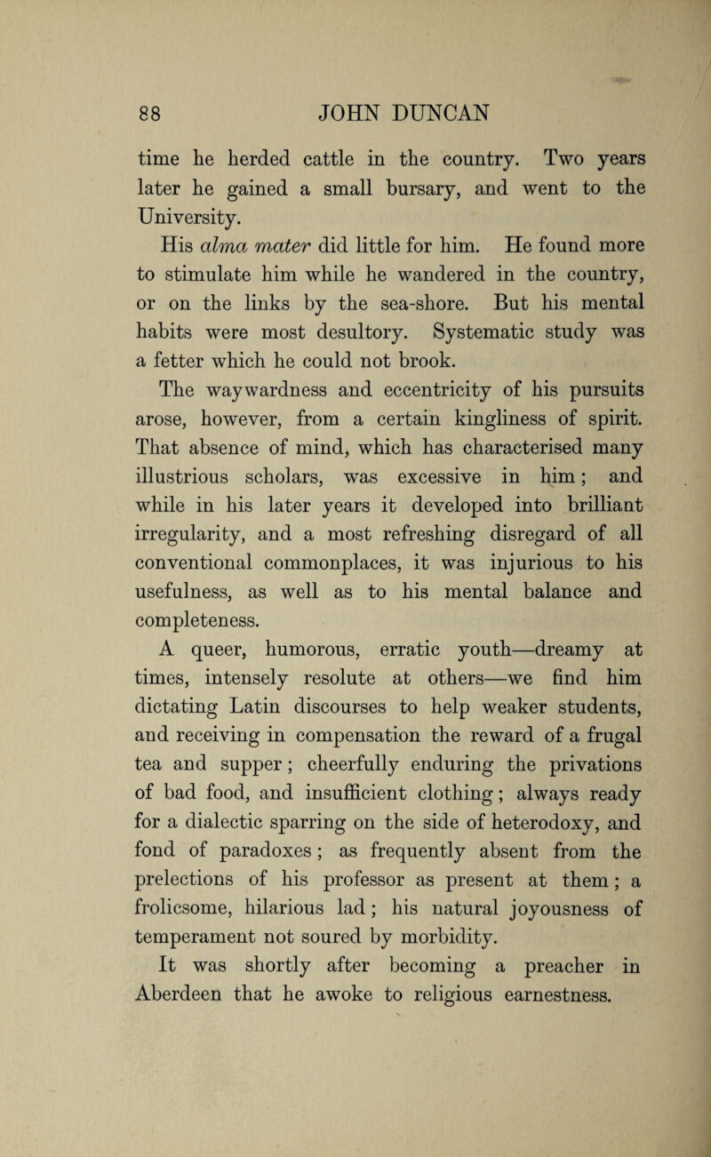 time he herded cattle in the country. Two years later he gained a small bursary, and went to the University. His alma mater did little for him. He found more to stimulate him while he wandered in the country, or on the links by the sea-shore. But his mental habits were most desultory. Systematic study was a fetter which he could not brook. The waywardness and eccentricity of his pursuits arose, however, from a certain kingliness of spirit. That absence of mind, which has characterised many illustrious scholars, was excessive in him; and while in his later years it developed into brilliant irregularity, and a most refreshing disregard of all conventional commonplaces, it was injurious to his usefulness, as well as to his mental balance and completeness. A queer, humorous, erratic youth—dreamy at times, intensely resolute at others—we find him dictating Latin discourses to help weaker students, and receiving in compensation the reward of a frugal tea and supper; cheerfully enduring the privations of bad food, and insufficient clothing; always ready for a dialectic sparring on the side of heterodoxy, and fond of paradoxes; as frequently absent from the prelections of his professor as present at them; a frolicsome, hilarious lad; his natural joyousness of temperament not soured by morbidity. It was shortly after becoming a preacher in Aberdeen that he awoke to religious earnestness.