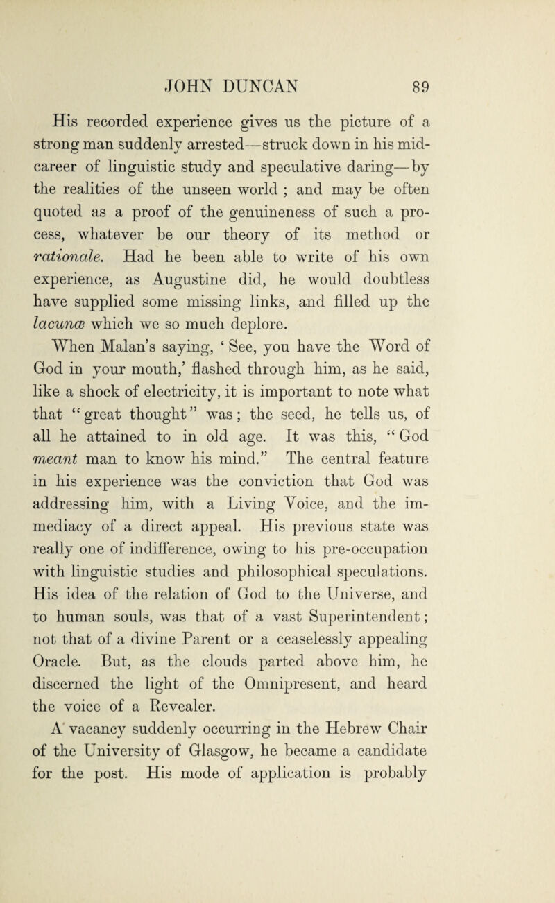 His recorded experience gives us the picture of a strong man suddenly arrested—struck down in his mid¬ career of linguistic study and speculative daring—by the realities of the unseen world ; and may be often quoted as a proof of the genuineness of such a pro¬ cess, whatever be our theory of its method or rationale. Had he been able to write of his own experience, as Augustine did, he would doubtless have supplied some missing links, and filled up the lacunae which we so much deplore. When Malan’s saying, ‘ See, you have the Word of God in your mouth,’ flashed through him, as he said, like a shock of electricity, it is important to note what that “ great thought” was; the seed, he tells us, of all he attained to in o]d age. It was this, “ God meant man to know his mind.” The central feature in his experience was the conviction that God was addressing him, with a Living Voice, and the im¬ mediacy of a direct appeal. His previous state was really one of indifference, owing to his pre-occupation with linguistic studies and philosophical speculations. His idea of the relation of God to the Universe, and to human souls, was that of a vast Superintendent; not that of a divine Parent or a ceaselessly appealing Oracle. But, as the clouds parted above him, he discerned the light of the Omnipresent, and heard the voice of a Revealer. A vacancy suddenly occurring in the Hebrew Chair of the University of Glasgow, he became a candidate for the post. His mode of application is probably