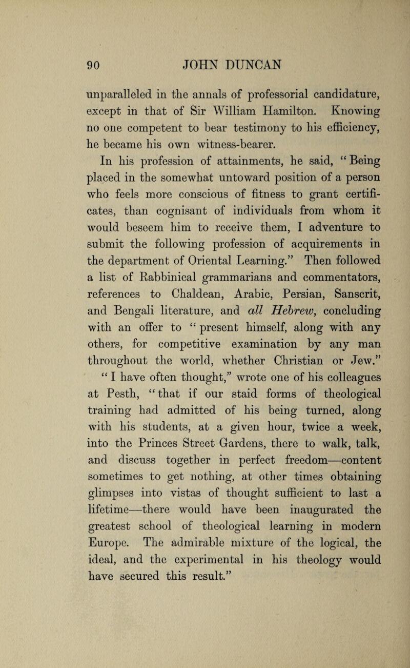 unparalleled in the annals of professorial candidature, except in that of Sir William Hamilton. Knowing no one competent to bear testimony to his efficiency, he became his own witness-bearer. In his profession of attainments, he said, “ Being placed in the somewhat untoward position of a person who feels more conscious of fitness to grant certifi¬ cates, than cognisant of individuals from whom it would beseem him to receive them, I adventure to submit the following profession of acquirements in the department of Oriental Learning.” Then followed a list of Rabbinical grammarians and commentators, references to Chaldean, Arabic, Persian, Sanscrit, and Bengali literature, and all Hebrew, concluding with an offer to “ present himself, along with any others, for competitive examination by any man throughout the world, whether Christian or Jew.” “ I have often thought/’ wrote one of his colleagues at Pesth, “that if our staid forms of theological training had admitted of his being turned, along with his students, at a given hour, twice a week, into the Princes Street Cardens, there to walk, talk, and discuss together in perfect freedom—content sometimes to get nothing, at other times obtaining glimpses into vistas of thought sufficient to last a lifetime—there would have been inaugurated the greatest school of theological learning in modern Europe. The admirable mixture of the logical, the ideal, and the experimental in his theology would have secured this result.”