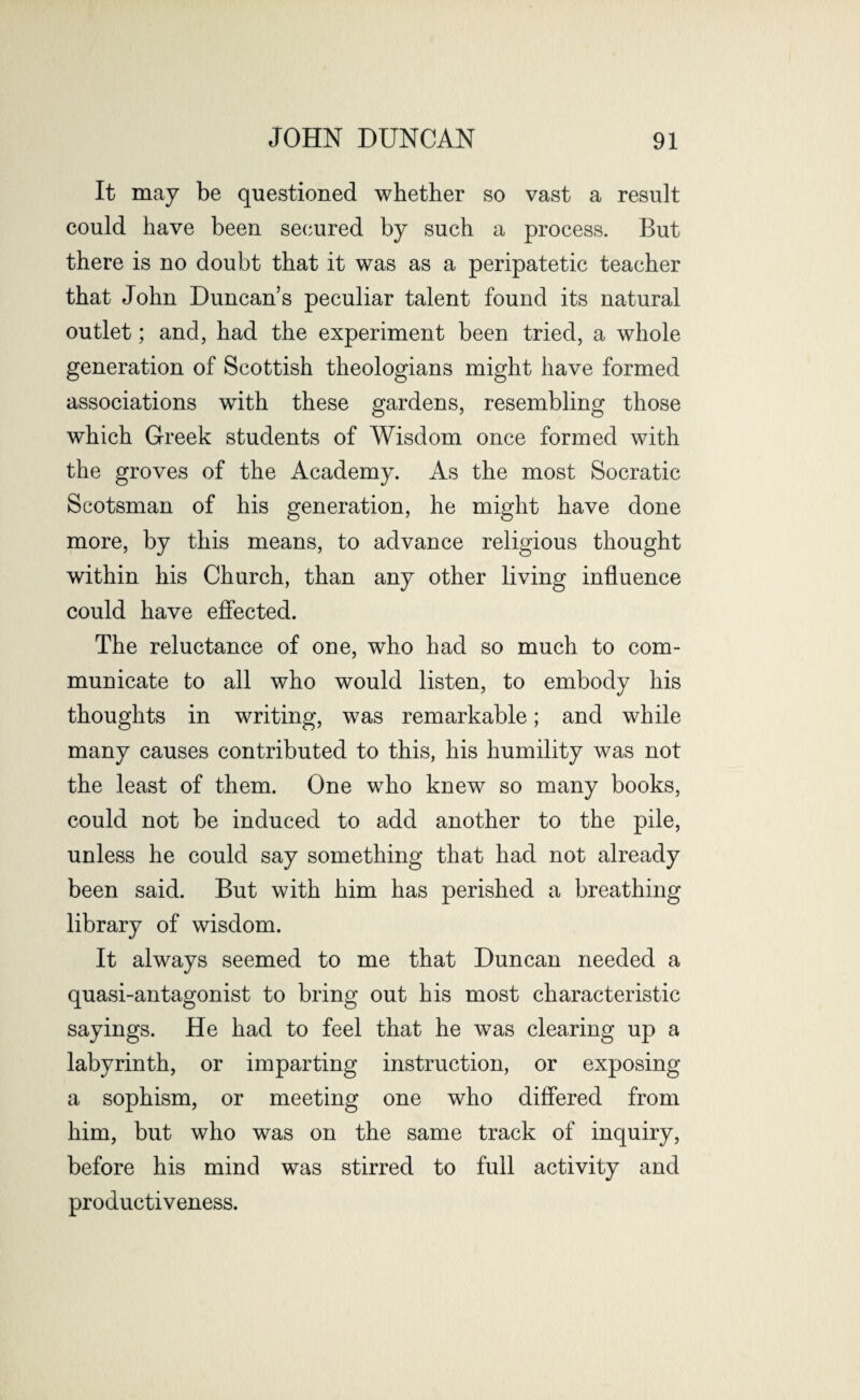 It may be questioned whether so vast a result could have been secured by such a process. But there is no doubt that it was as a peripatetic teacher that John Duncan’s peculiar talent found its natural outlet; and, had the experiment been tried, a whole generation of Scottish theologians might have formed associations with these gardens, resembling those which Greek students of Wisdom once formed with the groves of the Academy. As the most Socratic Scotsman of his generation, he might have done more, by this means, to advance religious thought within his Church, than any other living influence could have effected. The reluctance of one, who had so much to com¬ municate to all who would listen, to embody his thoughts in writing, was remarkable; and while many causes contributed to this, his humility was not the least of them. One who knew so many books, could not be induced to add another to the pile, unless he could say something that had not already been said. But with him has perished a breathing library of wisdom. It always seemed to me that Duncan needed a quasi-antagonist to bring out his most characteristic sayings. He had to feel that he was clearing up a labyrinth, or imparting instruction, or exposing a sophism, or meeting one who differed from him, but who was on the same track of inquiry, before his mind was stirred to full activity and productiveness.