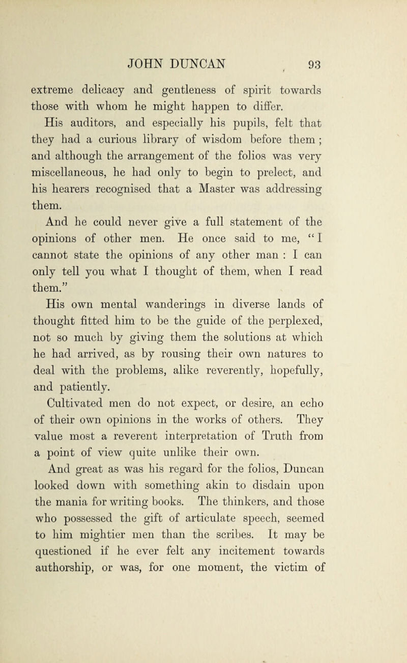 extreme delicacy and gentleness of spirit towards those with whom he might happen to differ. His auditors, and especially his pupils, felt that they had a curious library of wisdom before them ; and although the arrangement of the folios was very miscellaneous, he had only to begin to prelect, and his hearers recognised that a Master was addressing them. And he could never give a full statement of the opinions of other men. He once said to me, “ I cannot state the opinions of any other man : I can only tell you what I thought of them, when I read them.” His own mental wanderings in diverse lands of thought fitted him to be the guide of the perplexed, not so much by giving them the solutions at which he had arrived, as by rousing their own natures to deal with the problems, alike reverently, hopefully, and patiently. Cultivated men do not expect, or desire, an echo of their own opinions in the works of others. They value most a reverent interpretation of Truth from a point of view quite unlike their own. And great as was his regard for the folios, Duncan looked down with something akin to disdain upon the mania for writing books. The thinkers, and those who possessed the gift of articulate speech, seemed to him mightier men than the scribes. It may be questioned if he ever felt any incitement towards authorship, or was, for one moment, the victim of