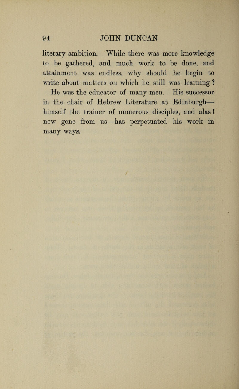 literary ambition. While there was more knowledge to be gathered, and much work to be done, and attainment was endless, why should he begin to write about matters on which he still was learning \ He was the educator of many men. His successor in the chair of Hebrew Literature at Edinburgh— himself the trainer of numerous disciples, and alas! now gone from us—has perpetuated his work in many ways.