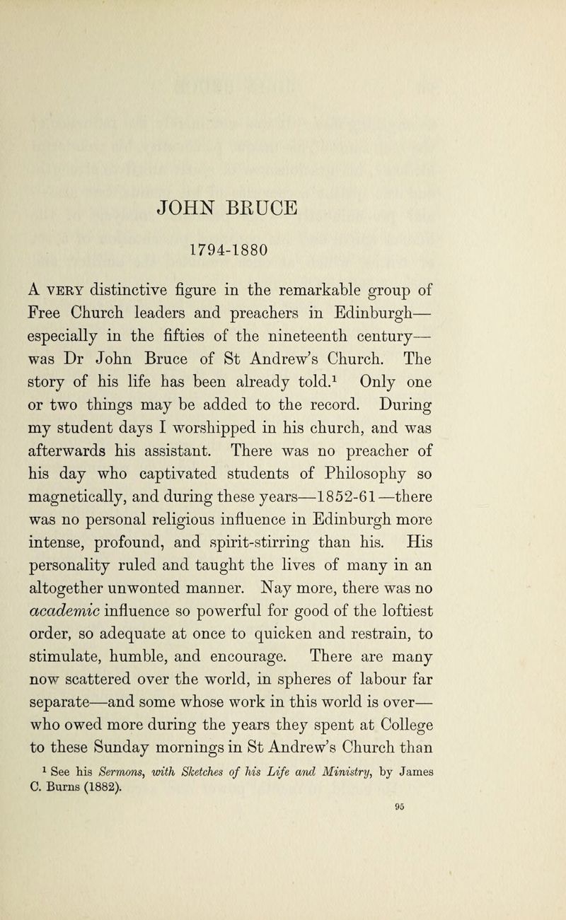 JOHN BRUCE 1794-1880 A very distinctive figure in the remarkable group of Free Church leaders and preachers in Edinburgh— especially in the fifties of the nineteenth century— was Dr John Bruce of St Andrew's Church. The story of his life has been already told.1 Only one or two things may be added to the record. During my student days I worshipped in his church, and was afterwards his assistant. There was no preacher of his day who captivated students of Philosophy so magnetically, and during these years—1852-61—there was no personal religious influence in Edinburgh more intense, profound, and spirit-stirring than his. His personality ruled and taught the lives of many in an altogether unwonted manner. Nay more, there was no academic influence so powerful for good of the loftiest order, so adequate at once to quicken and restrain, to stimulate, humble, and encourage. There are many now scattered over the world, in spheres of labour far separate—and some whose work in this world is over— who owed more during the years they spent at College to these Sunday mornings in St Andrew’s Church than 1 See his Sermons, with Sketches of his Life and Ministry, by James C. Burns (1882).