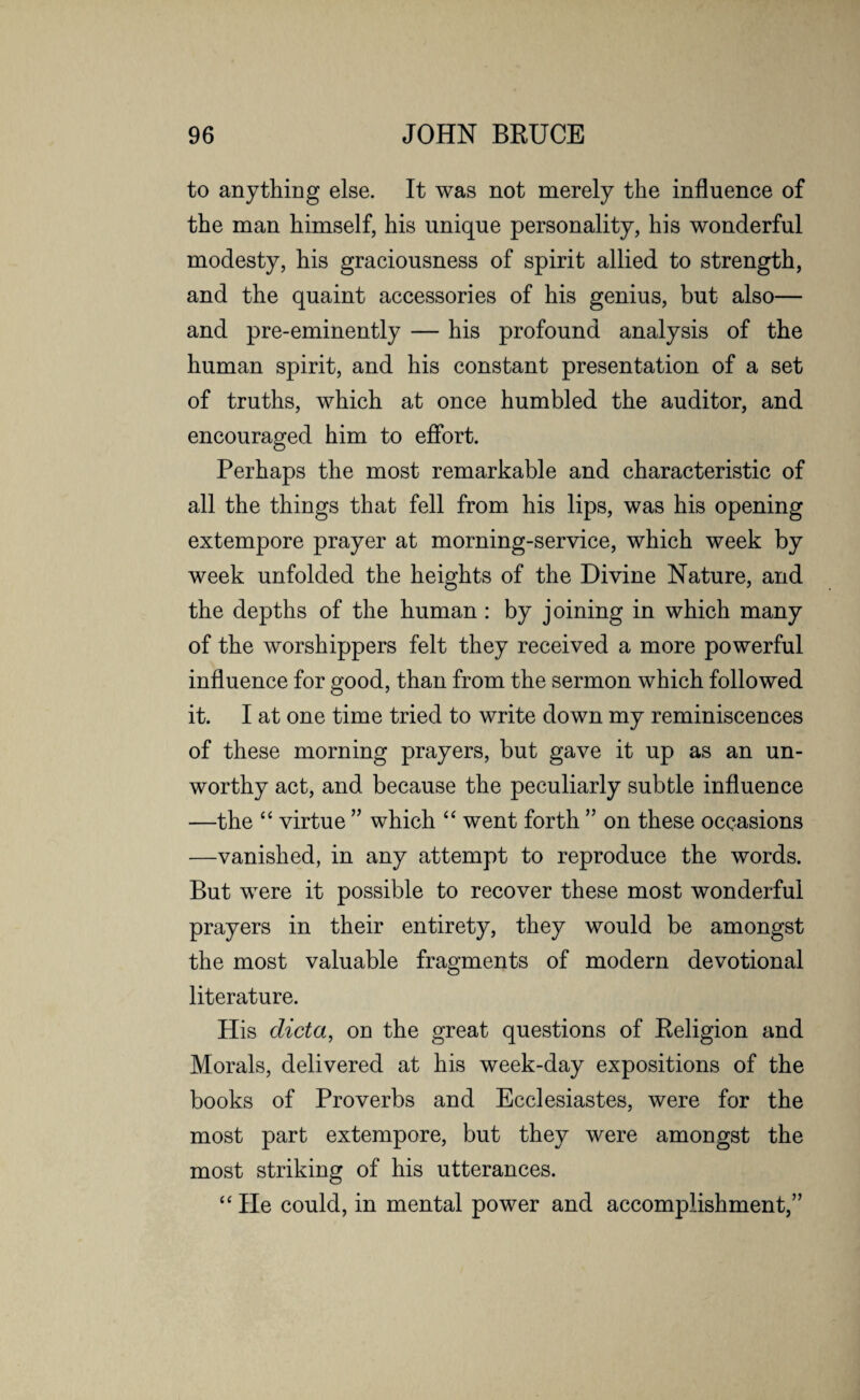 to anything else. It was not merely the influence of the man himself, his unique personality, his wonderful modesty, his graciousness of spirit allied to strength, and the quaint accessories of his genius, but also— and pre-eminently — his profound analysis of the human spirit, and his constant presentation of a set of truths, which at once humbled the auditor, and encouraged him to effort. Perhaps the most remarkable and characteristic of all the things that fell from his lips, was his opening extempore prayer at morning-service, which week by week unfolded the heights of the Divine Nature, and the depths of the human : by joining in which many of the worshippers felt they received a more powerful influence for good, than from the sermon which followed it. I at one time tried to write down my reminiscences of these morning prayers, but gave it up as an un¬ worthy act, and because the peculiarly subtle influence —the “ virtue ” which “ went forth ” on these occasions —vanished, in any attempt to reproduce the words. But were it possible to recover these most wonderful prayers in their entirety, they would be amongst the most valuable fragments of modern devotional literature. His dicta, on the great questions of Religion and Morals, delivered at his week-day expositions of the books of Proverbs and Ecclesiastes, were for the most part extempore, but they were amongst the most striking of his utterances. “ He could, in mental power and accomplishment,”