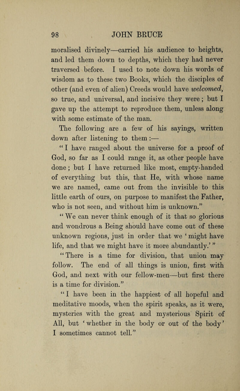 moralised divinely—carried his audience to heights, and led them down to depths, which they had never traversed before. I used to note down his words of wisdom as to these two Books, which the disciples of other (and even of alien) Creeds would have welcomed, so true, and universal, and incisive they were; but I gave up the attempt to reproduce them, unless along with some estimate of the man. The following are a few of his sayings, written down after listening to them :— “ I have ranged about the universe for a proof of God, so far as I could range it, as other people have done; but I have returned like most, empty-handed of everything but this, that He, with whose name we are named, came out from the invisible to this little earth of ours, on purpose to manifest the Father, who is not seen, and without him is unknown/’ “ We can never think enough of it that so glorious and wondrous a Being should have come out of these unknown regions, just in order that we ‘ might have life, and that we might have it more abundantly.’ ” “ There is a time for division, that union may follow. The end of all things is union, first with God, and next with our fellow-men—but first there is a time for division.” “ I have been in the happiest of all hopeful and meditative moods, when the spirit speaks, as it were, mysteries with the great and mysterious Spirit of All, but ‘ whether in the body or out of the body ’ I sometimes cannot tell.”