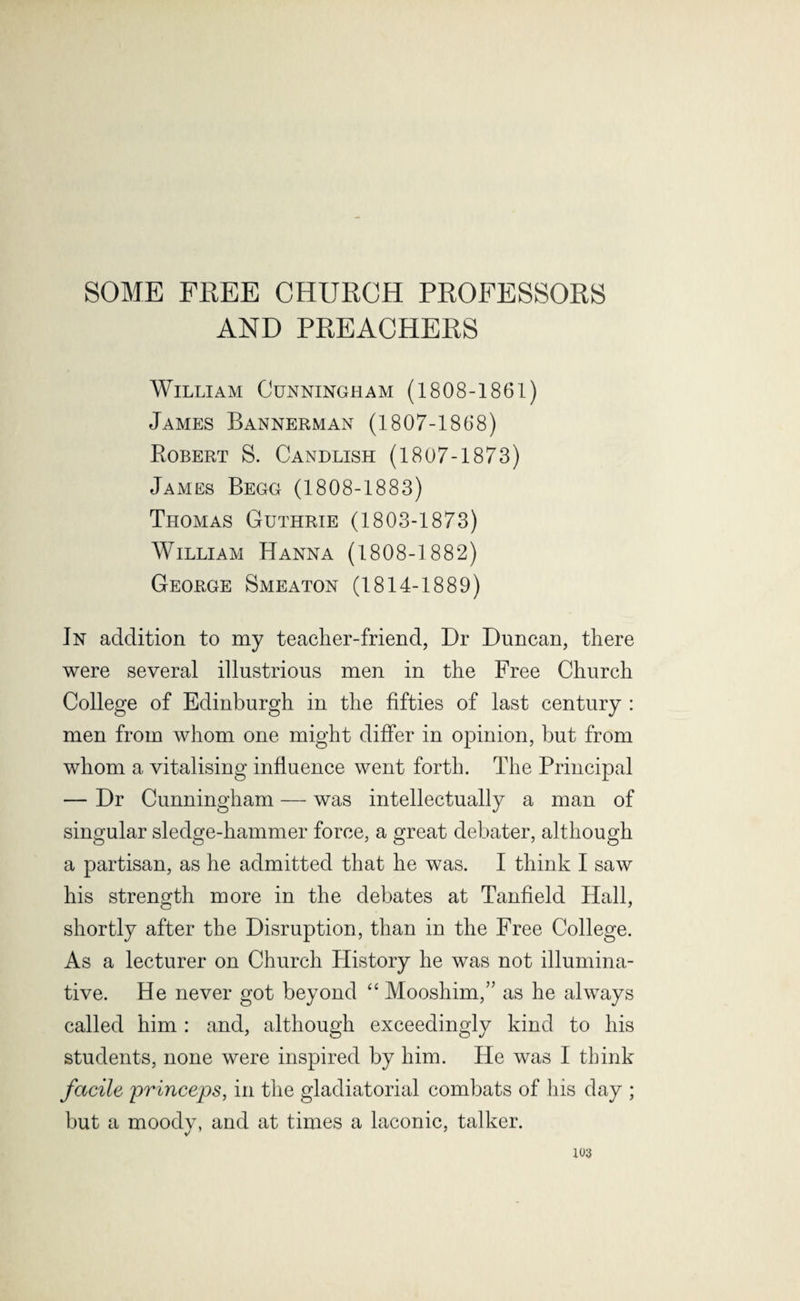 SOME FREE CHURCH PROFESSORS AND PREACHERS William Cunningham (1808-1861) James Bannerman (1807-1868) Bobert S. Candlish (1807-1873) James Begg (1808-1883) Thomas Guthrie (1803-1873) William Hanna (1808-1882) George Smeaton (1814-1889) In addition to my teacher-friend, Dr Duncan, there were several illustrious men in the Free Church College of Edinburgh in the fifties of last century : men from whom one might differ in opinion, but from whom a vitalising influence went forth. The Principal — Dr Cunningham — was intellectually a man of singular sledge-hammer force, a great debater, although a partisan, as he admitted that he was. I think I saw his strength more in the debates at Tanfield Hall, shortly after the Disruption, than in the Free College. As a lecturer on Church History he was not illumina¬ tive. He never got beyond “ Mooshim,” as he always called him: and, although exceedingly kind to his students, none were inspired by him. He was I think facile jirinceps, in the gladiatorial combats of his day ; but a moody, and at times a laconic, talker.