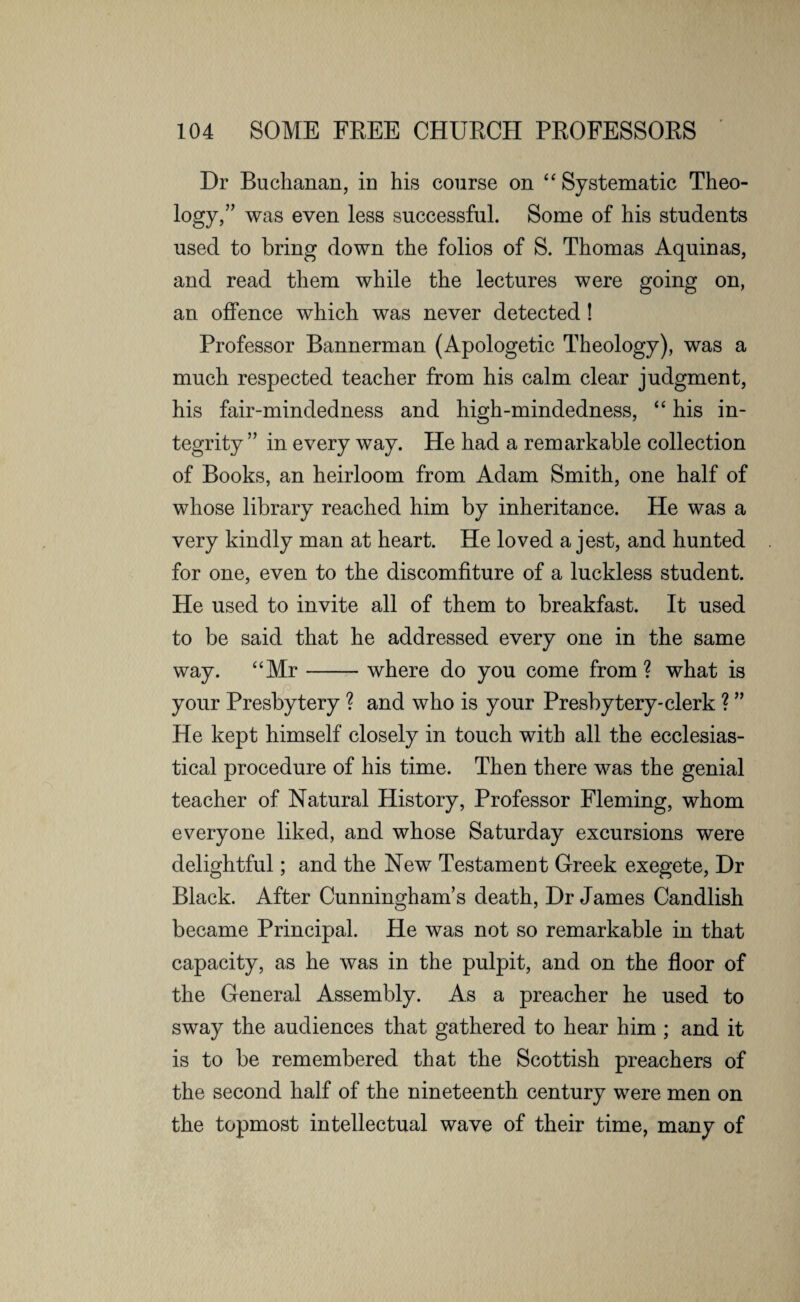 Dr Buchanan, in his course on “ Systematic Theo¬ logy,” was even less successful. Some of his students used to bring down the folios of S. Thomas Aquinas, and read them while the lectures were going on, an offence which was never detected! Professor Bannerman (Apologetic Theology), was a much respected teacher from his calm clear judgment, his fair-mindedness and high-mindedness, “ his in¬ tegrity ” in every way. He had a remarkable collection of Books, an heirloom from Adam Smith, one half of whose library reached him by inheritance. He was a very kindly man at heart. He loved a jest, and hunted for one, even to the discomfiture of a luckless student. He used to invite all of them to breakfast. It used to be said that he addressed every one in the same way. “Mr-where do you come from ? what is your Presbytery ? and who is your Presbytery-clerk ? ” He kept himself closely in touch with all the ecclesias¬ tical procedure of his time. Then there was the genial teacher of Natural History, Professor Fleming, whom everyone liked, and whose Saturday excursions were delightful; and the New Testament Greek exegete, Dr Black. After Cunningham’s death, Dr James Candlish became Principal. He was not so remarkable in that capacity, as he was in the pulpit, and on the floor of the General Assembly. As a preacher he used to sway the audiences that gathered to hear him ; and it is to be remembered that the Scottish preachers of the second half of the nineteenth century were men on the topmost intellectual wave of their time, many of