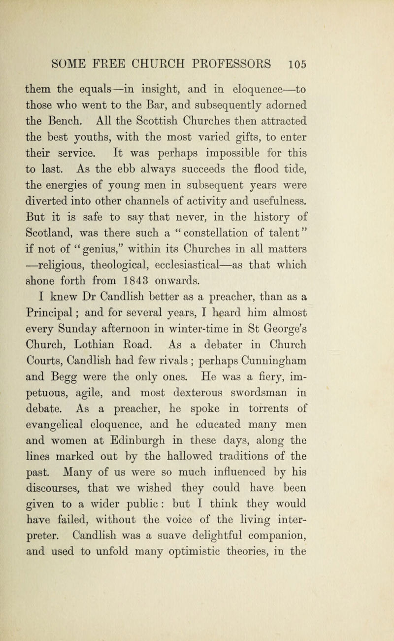 them the equals—in insight, and in eloquence—to those who went to the Bar, and subsequently adorned the Bench. All the Scottish Churches then attracted the best youths, with the most varied gifts, to enter their service. It was perhaps impossible for this to last. As the ebb always succeeds the flood tide, the energies of young men in subsequent years were diverted into other channels of activity and usefulness. But it is safe to say that never, in the history of Scotland, was there such a “ constellation of talent ” if not of “genius,” within its Churches in all matters —religious, theological, ecclesiastical—as that which shone forth from 1843 onwards. I knew Dr Candlish better as a preacher, than as a Principal; and for several years, I heard him almost every Sunday afternoon in winter-time in St George’s Church, Lothian Road. As a debater in Church Courts, Candlish had few rivals ; perhaps Cunningham and Begg were the only ones. He was a fiery, im¬ petuous, agile, and most dexterous swordsman in debate. As a preacher, he spoke in torrents of evangelical eloquence, and he educated many men and women at Edinburgh in these days, along the lines marked out by the hallowed traditions of the past. Many of us were so much influenced by his discourses, that we wished they could have been given to a wider public: but I think they would have failed, without the voice of the living inter¬ preter. Candlish was a suave delightful companion, and used to unfold many optimistic theories, in the