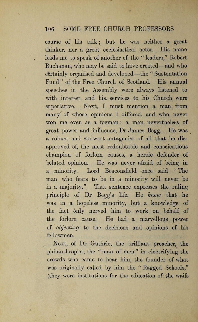 course of his talk ; but he was neither a great thinker, nor a great ecclesiastical actor. His name leads me to speak of another of the “ leaders,” Robert Buchanan, who may be said to have created—and who certainly organised and developed—the “ Sustentation Fund ” of the Free Church of Scotland. His annual speeches in the Assembly were always listened to with interest, and his, services to his Church were superlative. Next, I must mention a man from many of whose opinions I differed, and who never won me even as a foeman : a man nevertheless of great power and influence, Dr James Begg. He was a robust and stalwart antagonist of all that he dis¬ approved of, the most redoubtable and conscientious champion of forlorn causes, a heroic defender of belated opinion. He was never afraid of being in a minority. Lord Beaconsfield once said “The man who fears to be in a minority will never be in a majority.” That sentence expresses the ruling principle of Dr Beggs life. He knew that he was in a hopeless minority, but a knowledge of the fact only nerved him to work on behalf of the forlorn cause. He had a marvellous power of objecting to the decisions and opinions of his fellowmen. Next, of Dr Guthrie, the brilliant preacher, the 4. philanthropist, the “ man of men ” in electrifying the crowds who came to hear him, the founder of what was originally called by him the “ Ragged Schools,” (they were institutions for the education of the waifs