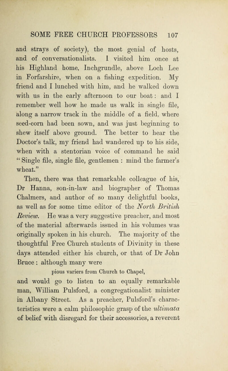 and strays of society), the most genial of hosts, and of conversationalists. I visited him once at his Highland home, Inchgrundle, above Loch Lee in Forfarshire, when on a fishing expedition. My friend and I lunched with him, and he walked down with us in the early afternoon to our boat: and I remember well how he made us walk in single file, along a narrow track in the middle of a field, where seed-corn had been sown, and was just beginning to shew itself above ground. The better to hear the Doctor s talk, my friend had wandered up to his side, when with a stentorian voice of command he said “ Single file, single file, gentlemen : mind the farmer’s wheat.” Then, there was that remarkable colleague of his, Dr Hanna, son-in-law and biographer of Thomas Chalmers, and author of so many delightful books, as well as for some time editor of the North British Review. He was a very suggestive preacher, and most of the material afterwards issued in his volumes was originally spoken in his church. The majority of the thoughtful Free Church students of Divinity in these days attended either his church, or that of Dr John Bruce : although many were pious variers from Church to Chapel, and would go to listen to an equally remarkable man, William Pulsford, a congregationalist minister in Albany Street. As a preacher, Pulsford’s charac¬ teristics were a calm philosophic grasp of the ultimata of belief with disregard for their accessories, a reverent