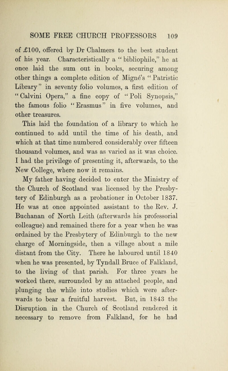of £100, offered by Dr Chalmers to the best student of his year. Characteristically a “ bibliophile,” he at once laid the sum out in books, securing among other things a complete edition of Mign4’s “ Patristic Library ” in seventy folio volumes, a first edition of “ Calvini Opera,” a fine copy of “ Poli Synopsis,” the famous folio “Erasmus” in five volumes, and other treasures. This laid the foundation of a library to which he continued to add until the time of his death, and which at that time numbered considerably over fifteen thousand volumes, and was as varied as it was choice. I had the privilege of presenting it, afterwards, to the New College, where now it remains. My father having decided to enter the Ministry of the Church of Scotland was licensed by the Presby¬ tery of Edinburgh as a probationer in October 1837. He was at once appointed assistant to the Eev. J. Buchanan of North Leith (afterwards his professorial colleague) and remained there for a year when he was ordained by the Presbytery of Edinburgh to the new charge of Morningside, then a village about a mile distant from the City. There he laboured until 1840 when he was presented, by Tyndall Bruce of Falkland, to the living of that parish. For three years he worked there, surrounded by an attached people, and plunging the while into studies which were after¬ wards to bear a fruitful harvest. But, in 1843 the Disruption in the Church of Scotland rendered it necessary to remove from Falkland, for he had