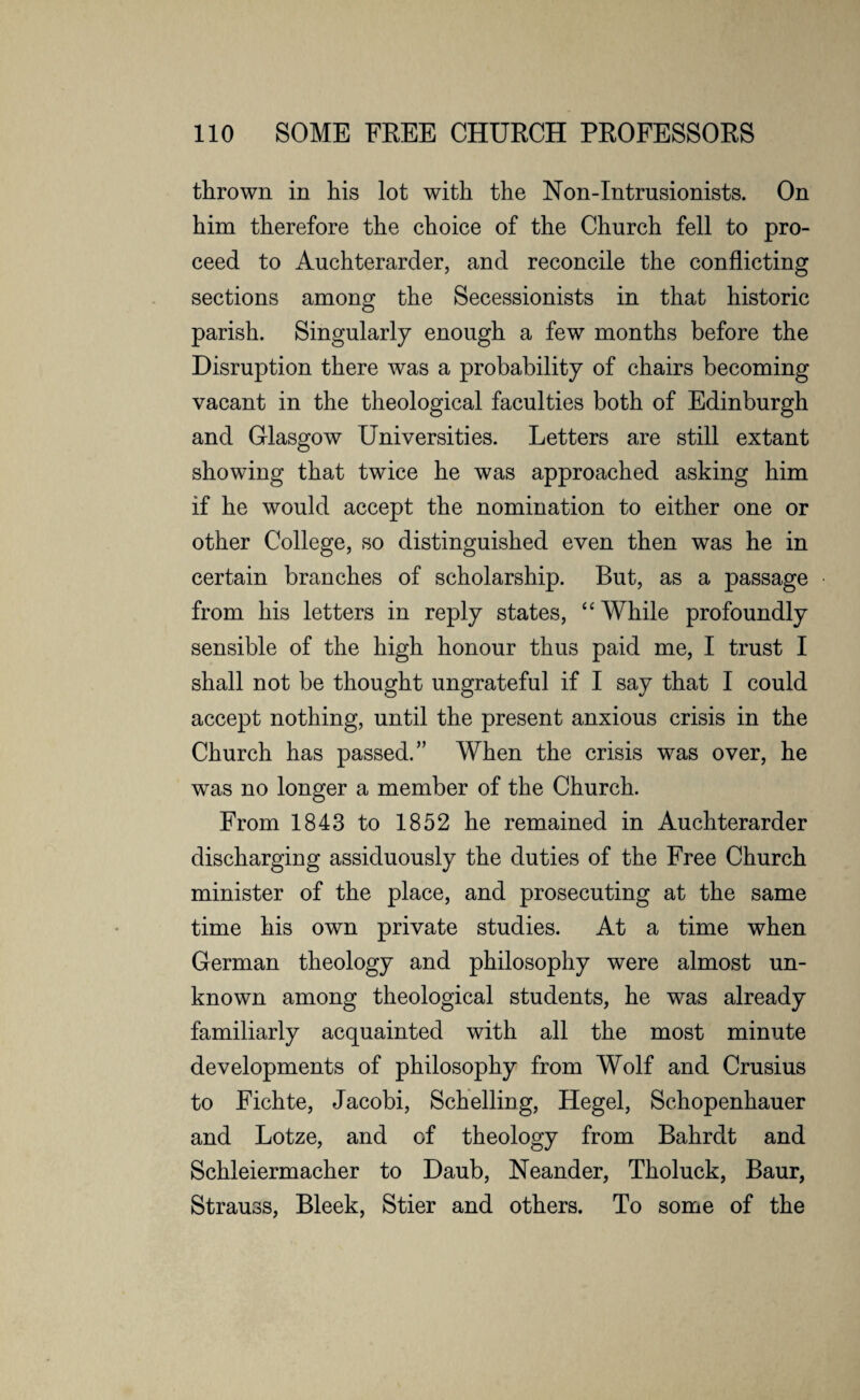 thrown in his lot with the Non-Intrusionists. On him therefore the choice of the Church fell to pro¬ ceed to Auchterarder, and reconcile the conflicting sections among the Secessionists in that historic parish. Singularly enough a few months before the Disruption there was a probability of chairs becoming vacant in the theological faculties both of Edinburgh and Glasgow Universities. Letters are still extant showing that twice he was approached asking him if he would accept the nomination to either one or other College, so distinguished even then was he in certain branches of scholarship. But, as a passage from his letters in reply states, “While profoundly sensible of the high honour thus paid me, I trust I shall not be thought ungrateful if I say that I could accept nothing, until the present anxious crisis in the Church has passed.” When the crisis was over, he was no longer a member of the Church. From 1843 to 1852 he remained in Auchterarder discharging assiduously the duties of the Free Church minister of the place, and prosecuting at the same time his own private studies. At a time when German theology and philosophy were almost un¬ known among theological students, he was already familiarly acquainted with all the most minute developments of philosophy from Wolf and Crusius to Fichte, Jacobi, Schelling, Hegel, Schopenhauer and Lotze, and of theology from Bahrdt and Schleiermacher to Daub, Neander, Tholuck, Baur, Strauss, Bleek, Stier and others. To some of the