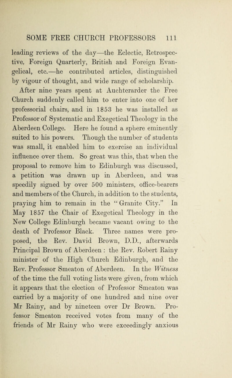 leading reviews of the day—the Eclectic, Retrospec¬ tive, Foreign Quarterly, British and Foreign Evan¬ gelical, etc.—he contributed articles, distinguished by vigour of thought, and wide range of scholarship. After nine years spent at Auchterarder the Free Church suddenly called him to enter into one of her professorial chairs, and in 1853 he was installed as Professor of Systematic and Exegetical Theology in the Aberdeen College. Here he found a sphere eminently suited to his powers. Though the number of students was small, it enabled him to exercise an individual influence over them. So great was this, that when the proposal to remove him to Edinburgh was discussed, a petition was drawn up in Aberdeen, and was speedily signed by over 500 ministers, office-bearers and members of the Church, in addition to the students, praying him to remain in the “ Granite City.” In May 1857 the Chair of Exegetical Theology in the New College Edinburgh became vacant owing to the death of Professor Black. Three names were pro¬ posed, the Rev. David Brown, D.D., afterwards Principal Brown of Aberdeen : the Rev. Robert Rainy minister of the High Church Edinburgh, and the Rev. Professor Smeaton of Aberdeen. In the Witness of the time the full voting lists were given, from which it appears that the election of Professor Smeaton was carried by a majority of one hundred and nine over Mr Rainy, and by nineteen over Dr Brown. Pro¬ fessor Smeaton received votes from many of the friends of Mr Rainy who were exceedingly anxious