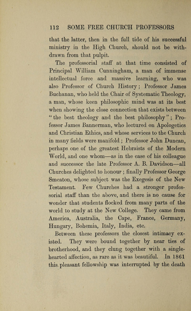 that the latter, then in the full tide of his successful ministry in the High Church, should not be with¬ drawn from that pulpit. The professorial staff at that time consisted of Principal William Cunningham, a man of immense intellectual force and massive learning, who was also Professor of Church History; Professor James Buchanan, who held the Chair of Systematic Theology, a man, whose keen philosophic mind was at its best when showing the close connection that exists between “ the best theology and the best philosophy ” ; Pro¬ fessor James Bannerman, who lectured on Apologetics and Christian Ethics, and whose services to the Church in many fields were manifold ; Professor John Duncan, perhaps one of the greatest Hebraists of the Modern World, and one whom—as in the case of his colleague and successor the late Professor A. B. Davidson—all Churches delighted to honour ; finally Professor George Smeaton, whose subject was the Exegesis of the New Testament. Few Churches had a stronger profes¬ sorial staff than the above, and there is no cause for wonder that students flocked from many parts of the world to study at the New College. They came from America, Australia, the Cape, France, Germany, Hungary, Bohemia, Italy, India, etc. Between these professors the closest intimacy ex¬ isted. They were bound together by near ties of brotherhood, and they clung together with a single- hearted affection, as rare as it was beautiful. In 1861 this pleasant fellowship was interrupted by the death