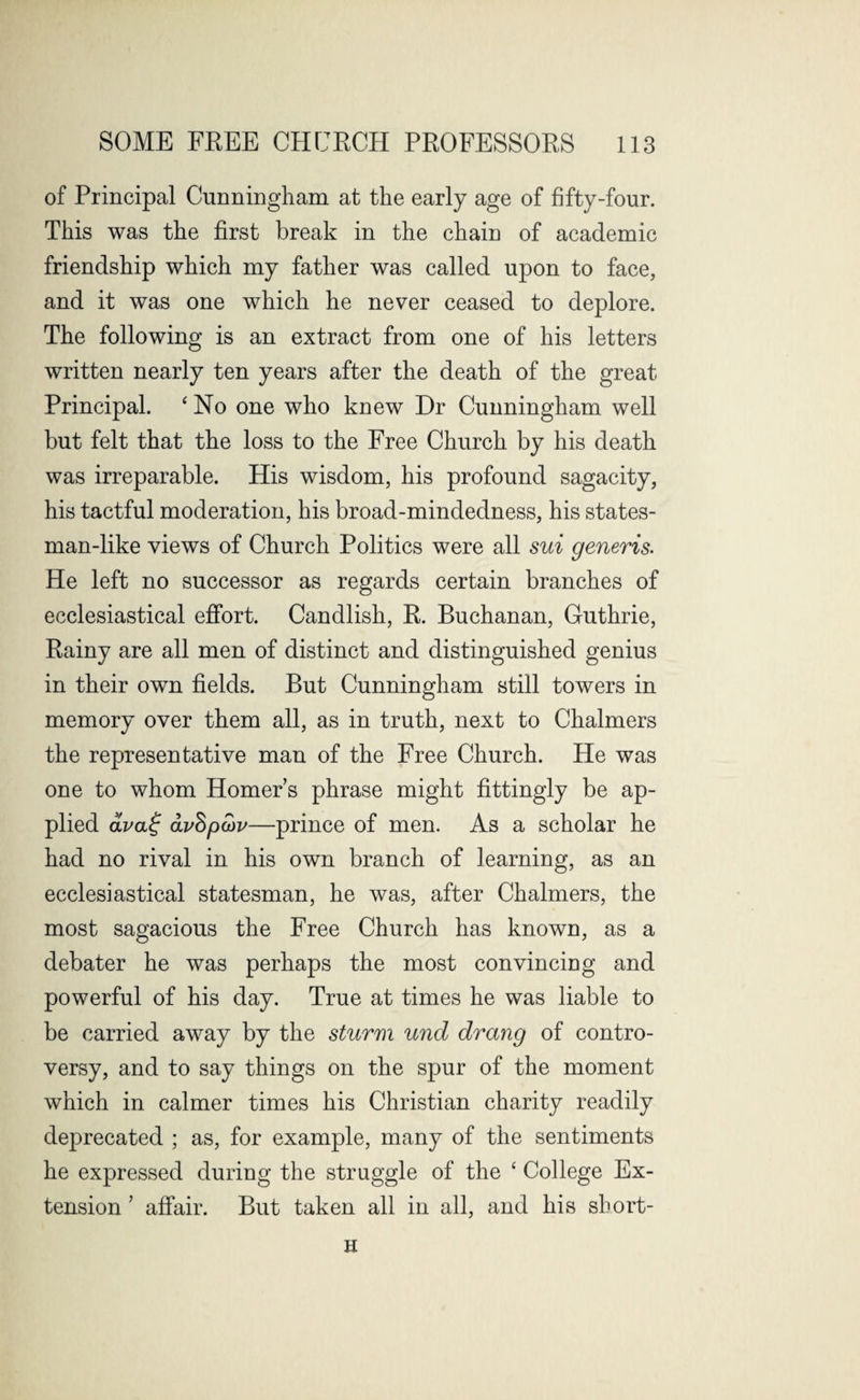 of Principal Cunningham at the early age of fifty-four. This was the first break in the chain of academic friendship which my father was called upon to face, and it was one which he never ceased to deplore. The following is an extract from one of his letters written nearly ten years after the death of the great Principal. ‘ No one who knew Dr Cunningham well but felt that the loss to the Free Church by his death was irreparable. His wisdom, his profound sagacity, his tactful moderation, his broad-mindedness, his states¬ man-like views of Church Politics were all sui generis. He left no successor as regards certain branches of ecclesiastical effort. Candlish, R. Buchanan, Cuthrie, Rainy are all men of distinct and distinguished genius in their own fields. But Cunningham still towers in memory over them all, as in truth, next to Chalmers the representative man of the Free Church. He was one to whom Homers phrase might fittingly be ap¬ plied ava£ avhptov—prince of men. As a scholar he had no rival in his own branch of learning, as an ecclesiastical statesman, he was, after Chalmers, the most sagacious the Free Church has known, as a debater he was perhaps the most convincing and powerful of his day. True at times he was liable to be carried away by the sturm und drang of contro¬ versy, and to say things on the spur of the moment which in calmer times his Christian charity readily deprecated ; as, for example, many of the sentiments he expressed during the struggle of the ‘ College Ex¬ tension 7 affair. But taken all in all, and his sbort- H