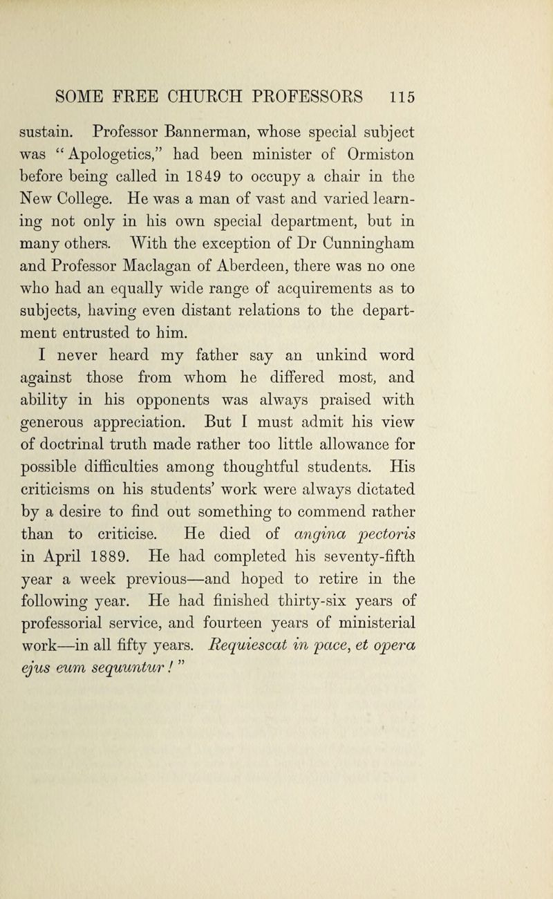 sustain. Professor Bannerman, whose special subject was “ Apologetics,” had been minister of Ormiston before being called in 1849 to occupy a chair in the New College. He was a man of vast and varied learn¬ ing not only in his own special department, but in many others. With the exception of Dr Cunningham and Professor Maclagan of Aberdeen, there was no one who had an equally wide range of acquirements as to subjects, having even distant relations to the depart¬ ment entrusted to him. I never heard my father say an unkind word against those from whom he differed most, and ability in his opponents was always praised with generous appreciation. But I must admit his view of doctrinal truth made rather too little allowance for possible difficulties among thoughtful students. His criticisms on his students’ work were always dictated by a desire to find out something to commend rather than to criticise. He died of angina pectoris in April 1889. He had completed his seventy-fifth year a week previous—and hoped to retire in the following year. He had finished thirty-six years of professorial service, and fourteen years of ministerial work—in all fifty years. Requiescat in pace, et opera ejus eum sequuntur! ”