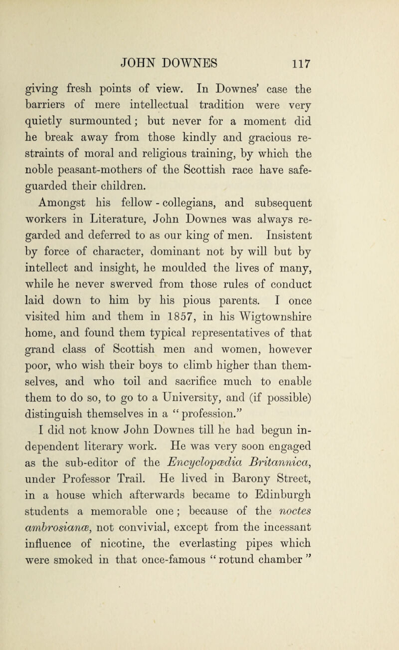 giving fresh points of view. In Downes’ case the barriers of mere intellectual tradition were very quietly surmounted; but never for a moment did he break away from those kindly and gracious re¬ straints of moral and religious training, by which the noble peasant-mothers of the Scottish race have safe¬ guarded their children. Amongst his fellow - collegians, and subsequent workers in Literature, John Downes was always re¬ garded and deferred to as our king of men. Insistent by force of character, dominant not by will but by intellect and insight, he moulded the lives of many, while he never swerved from those rules of conduct laid down to him by his pious parents. I once visited him and them in 1857, in his Wigtownshire home, and found them typical representatives of that grand class of Scottish men and women, however poor, who wish their boys to climb higher than them¬ selves, and who toil and sacrifice much to enable them to do so, to go to a University, and (if possible) distinguish themselves in a “ profession.” I did not know John Downes till he bad begun in¬ dependent literary work. He was very soon engaged as the sub-editor of the Encyclopedia Britannica, under Professor Trail. He lived in Barony Street, in a house which afterwards became to Edinburgh students a memorable one; because of the nodes ambrosiance, not convivial, except from the incessant influence of nicotine, the everlasting pipes which were smoked in that once-famous “ rotund chamber ”