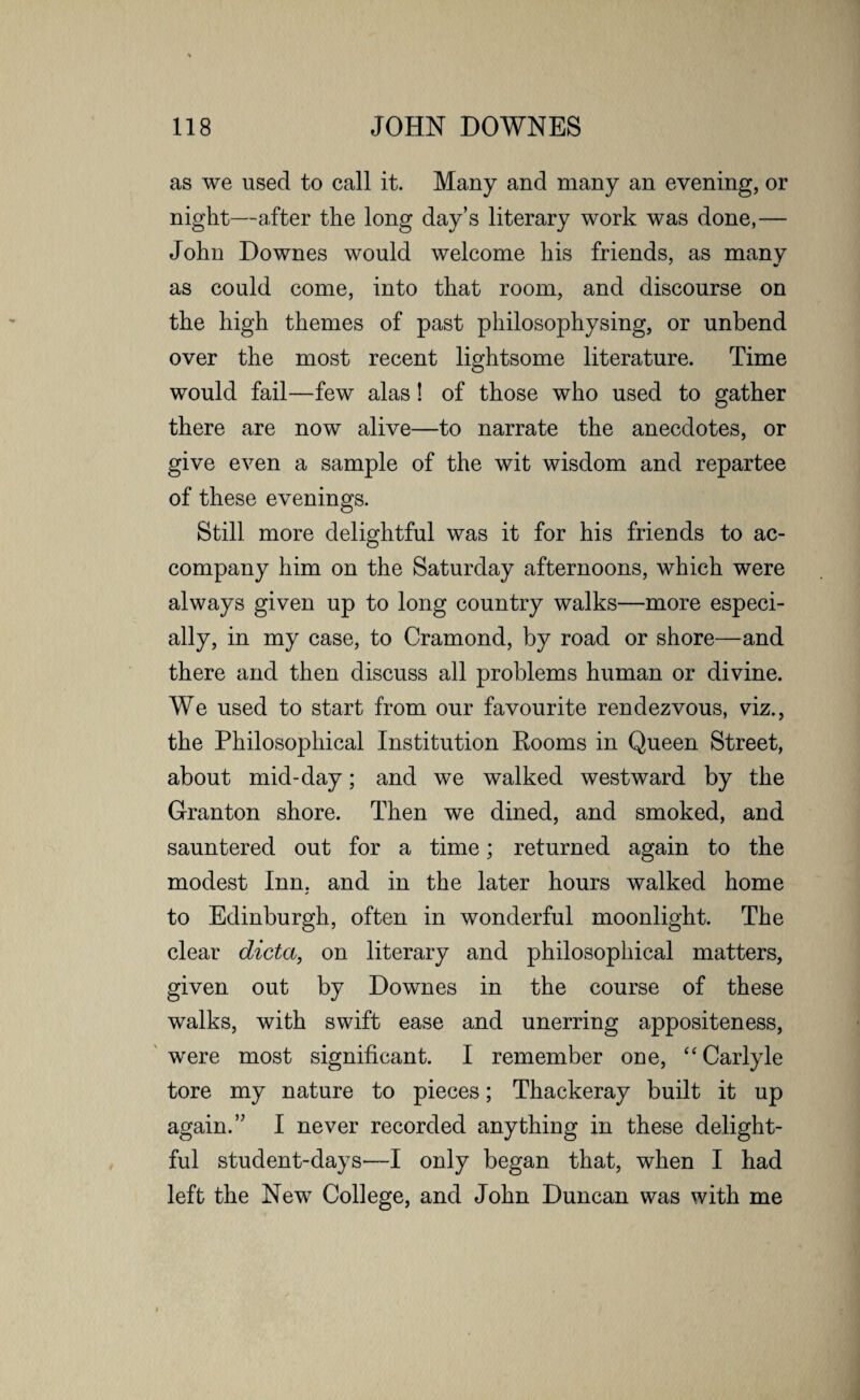 as we used to call it. Many and many an evening, or night—after the long day’s literary work was done,— John Downes would welcome his friends, as many as could come, into that room, and discourse on the high themes of past philosophysing, or unbend over the most recent lightsome literature. Time would fail—few alas! of those who used to gather there are now alive—to narrate the anecdotes, or give even a sample of the wit wisdom and repartee of these evenings. Still more delightful was it for his friends to ac¬ company him on the Saturday afternoons, which were always given up to long country walks—more especi¬ ally, in my case, to Cramond, by road or shore—and there and then discuss all problems human or divine. We used to start from our favourite rendezvous, viz., the Philosophical Institution Rooms in Queen Street, about mid-day; and we walked westward by the G-ranton shore. Then we dined, and smoked, and sauntered out for a time; returned again to the modest Inn, and in the later hours walked home to Edinburgh, often in wonderful moonlight. The clear dicta, on literary and philosophical matters, given out by Downes in the course of these walks, with swift ease and unerring appositeness, were most significant. I remember one, “ Carlyle tore my nature to pieces; Thackeray built it up again.” I never recorded anything in these delight¬ ful student-days'—I only began that, when I had left the New College, and John Duncan was with me