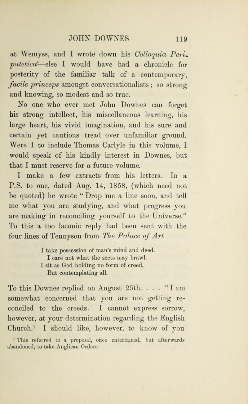 at Wemyss, and I wrote down his Colloquia Peri* patetica-—else I would have had a chronicle for posterity of the familiar talk of a contemporary, facile princeps amongst conversationalists ; so strong and knowing, so modest and so true. No one who ever met John Downes can forget his strong intellect, his miscellaneous learning, his large heart, his vivid imagination, and his sure and certain yet cautious tread over unfamiliar ground. Were I to include Thomas Carlyle in this volume, I would speak of his kindly interest in Downes, but that I must reserve for a future volume. I make a few extracts from his letters. In a P.S. to one, dated Aug. 14, 1858, (which need not be quoted) he wrote “ Drop me a line soon, and tell me what you are studying, and what progress you are making in reconciling yourself to the Universe.” To this a too laconic reply had been sent with the four lines of Tennyson from The Palace of Art I take possession of man’s mind and deed. I care not what the sects may brawl. I sit as God holding no form of creed, But contemplating all. To this Downes replied on August 25th. . . . “I am somewhat concerned that you are not getting re¬ conciled to the creeds. I cannot express sorrow, however, at your determination regarding the English Church.1 I should like, however, to know of you 1 This referred to a proposal, once entertained, but afterwards abandoned, to take Anglican Orders.