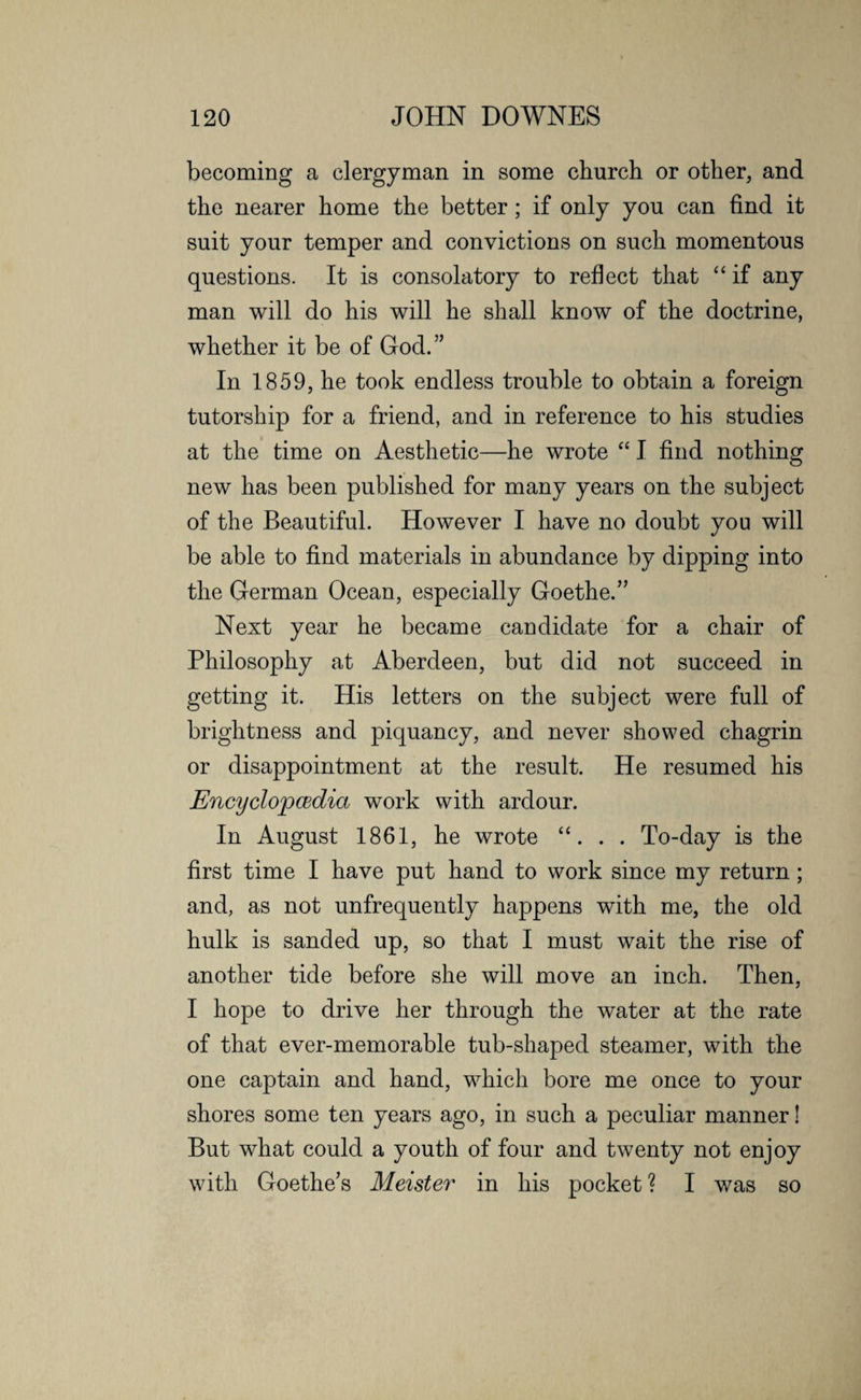 becoming a clergyman in some church or other, and the nearer home the better; if only you can find it suit your temper and convictions on such momentous questions. It is consolatory to reflect that “ if any man will do his will he shall know of the doctrine, whether it be of God.” In 1859, he took endless trouble to obtain a foreign tutorship for a friend, and in reference to his studies at the time on Aesthetic—he wrote “ I find nothing new has been published for many years on the subject of the Beautiful. However I have no doubt you will be able to find materials in abundance by dipping into the German Ocean, especially Goethe.” Next year he became candidate for a chair of Philosophy at Aberdeen, but did not succeed in getting it. His letters on the subject were full of brightness and piquancy, and never showed chagrin or disappointment at the result. He resumed his JEncyclopcBclia work with ardour. In August 1861, he wrote “. . . To-day is the first time I have put hand to work since my return; and, as not unfrequently happens with me, the old hulk is sanded up, so that I must wait the rise of another tide before she will move an inch. Then, I hope to drive her through the water at the rate of that ever-memorable tub-shaped steamer, with the one captain and hand, which bore me once to your shores some ten years ago, in such a peculiar manner! But what could a youth of four and twenty not enjoy with Goethe's Meister in his pocket ? I was so