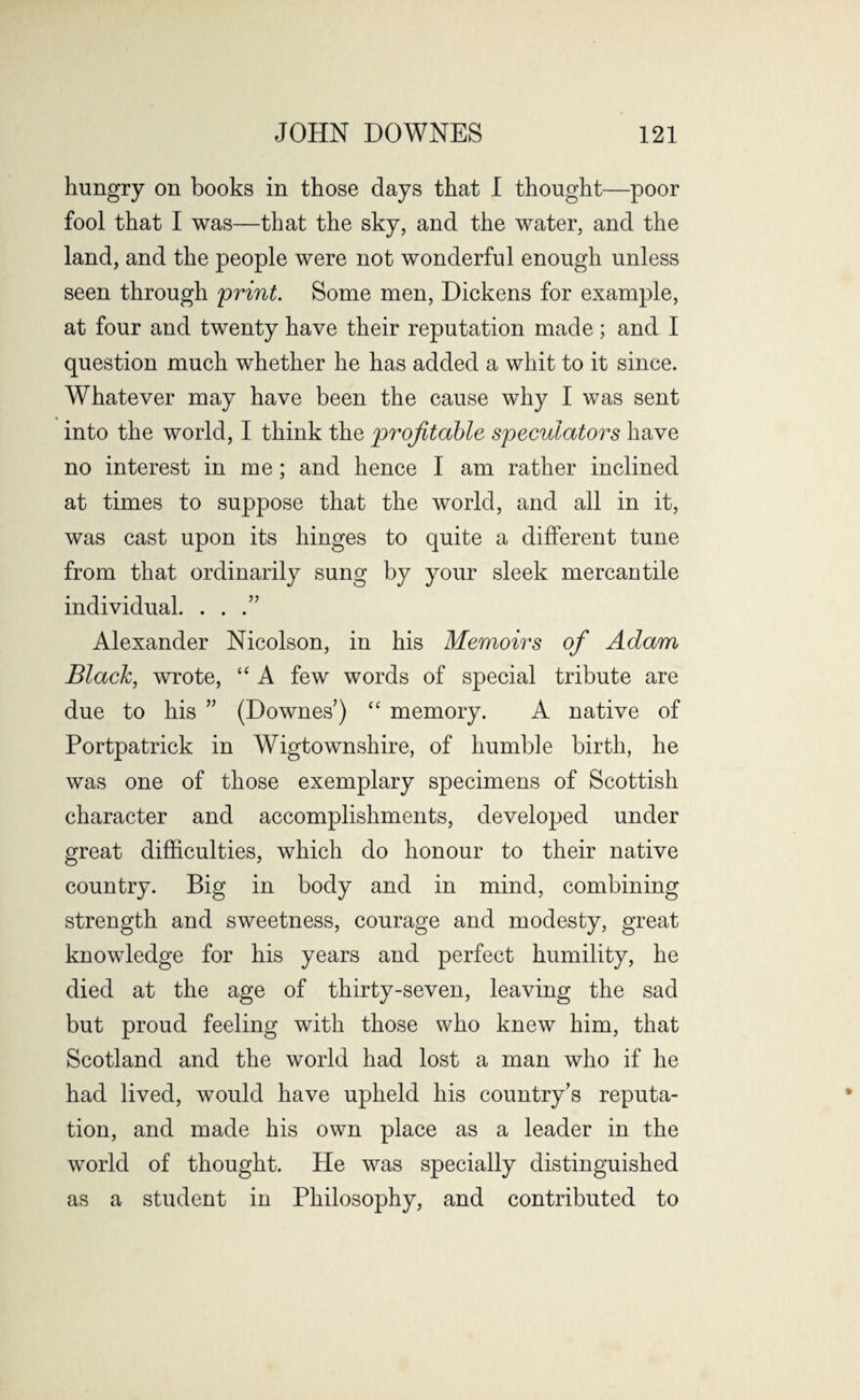 hungry on books in those days that I thought—poor fool that I was—that the sky, and the water, and the land, and the people were not wonderful enough unless seen through print. Some men, Dickens for example, at four and twenty have their reputation made; and I question much whether he has added a whit to it since. Whatever may have been the cause why I was sent into the world, I think the profitable speculators have no interest in me; and hence I am rather inclined at times to suppose that the world, and all in it, was cast upon its hinges to quite a different tune from that ordinarily sung by your sleek mercantile individual. . . .” Alexander Nicolson, in his Memoirs of Adam Black, wrote, “ A few words of special tribute are due to his ” (Downes’) “ memory. A native of Portpatrick in Wigtownshire, of humbie birth, he was one of those exemplary specimens of Scottish character and accomplishments, developed under great difficulties, which do honour to their native country. Big in body and in mind, combining strength and sweetness, courage and modesty, great knowledge for his years and perfect humility, he died at the age of thirty-seven, leaving the sad but proud feeling with those who knew him, that Scotland and the world had lost a man who if he had lived, would have upheld his country’s reputa¬ tion, and made his own place as a leader in the world of thought. He was specially distinguished as a student in Philosophy, and contributed to