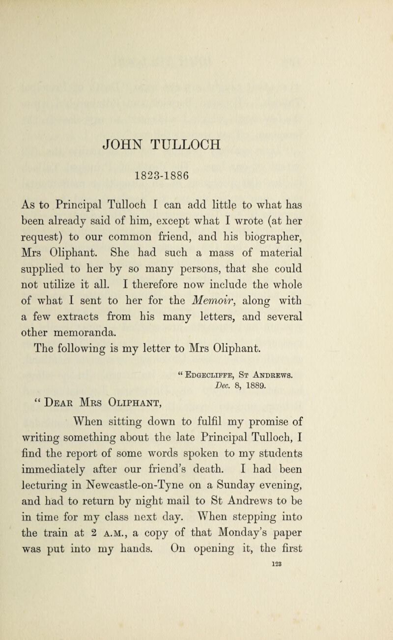 JOHN TULLOCH 1823-1886 As to Principal Tulloch I can add little to what has been already said of him, except what I wrote (at her request) to our common friend, and his biographer, Mrs Oliphant. She had such a mass of material supplied to her by so many persons, that she could not utilize it all. I therefore now include the whole of what I sent to her for the Memoir, along with a few extracts from his many letters, and several other memoranda. The following is my letter to Mrs Oliphant. “ Edgecliffe, St Andrews. Dec. 8, 1889. “ Dear Mrs Oliphant, When sitting down to fulfil my promise of writing something about the late Principal Tulloch, I find the report of some words spoken to my students immediately after our friend’s death. I had been lecturing in Newcastle-on-Tyne on a Sunday evening, and had to return by night mail to St Andrews to be in time for my class next day. When stepping into the train at 2 a.m., a copy of that Monday’s paper was put into my hands. On opening it, the first